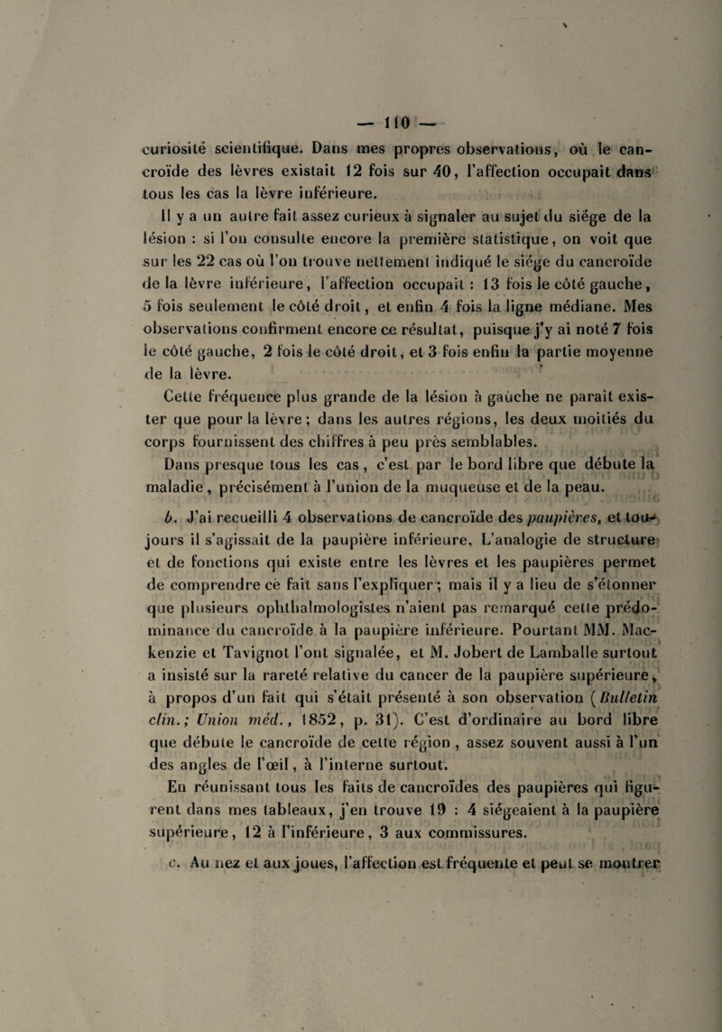 curiosité scientifique. Dans mes propres observations, où le can¬ croïde des lèvres existait 12 fois sur 40, l’affection occupait dans tous les cas la lèvre inférieure. Il y a un autre fait assez curieux à signaler au sujet du siège de la lésion : si l’on consulte encore la première statistique, on voit que sur les 22 cas où l’on trouve nettement indiqué le siège du cancroïde de la lèvre inférieure, l’affection occupait: 13 fois le côté gauche, 5 fois seulement le côté droit, et enfin 4 fois la ligne médiane. Mes observations confirment encore ce résultat, puisque j’y ai noté 7 fois le côté gauche, 2 fois le côté droit, et 3 fois enfin la partie moyenne de la lèvre. Cette fréquence plus grande de la lésion à gauche ne paraît exis¬ ter que pour la lèvre; dans les autres régions, les deux moitiés du corps fournissent des chiffres à peu près semblables. Dans presque tous les cas, c’est par le bord libre que débute la maladie , précisément à l’union de la muqueuse et de la peau. b. J’ai recueilli 4 observations de cancroïde des paupières, et totH jours il s’agissait de la paupière inférieure. L’analogie de structure et de fonctions qui existe entre les lèvres et les paupières permet de comprendre cë fait sans l’expliquer; mais il y a lieu de s’étonner que plusieurs ophthalmologistes n’aient pas remarqué celle prédo¬ minance du cancroïde à la paupière inférieure. Pourtant MM. Mac¬ kenzie et Tavignot l’ont signalée, et M. Jobert de Lamballe surtout a insisté sur la rareté relative du cancer de la paupière supérieure, à propos d’un fait qui s’était présenté à son observation ( Bulletin clin.; Union mëd., 1852, p. 31). C’est d’ordinaire au bord libre que débute le cancroïde de celte région , assez souvent aussi à l’un des angles de l’œil, à l’interne surtout. En réunissant tous les faits de cancroïdes des paupières qui figu¬ rent dans mes tableaux, j’en trouve 19:4 siégeaient à la paupière supérieure, 12 à l’inférieure, 3 aux commissures. c. Au nez et aux joues, l’affection est fréquente et peut se montrer
