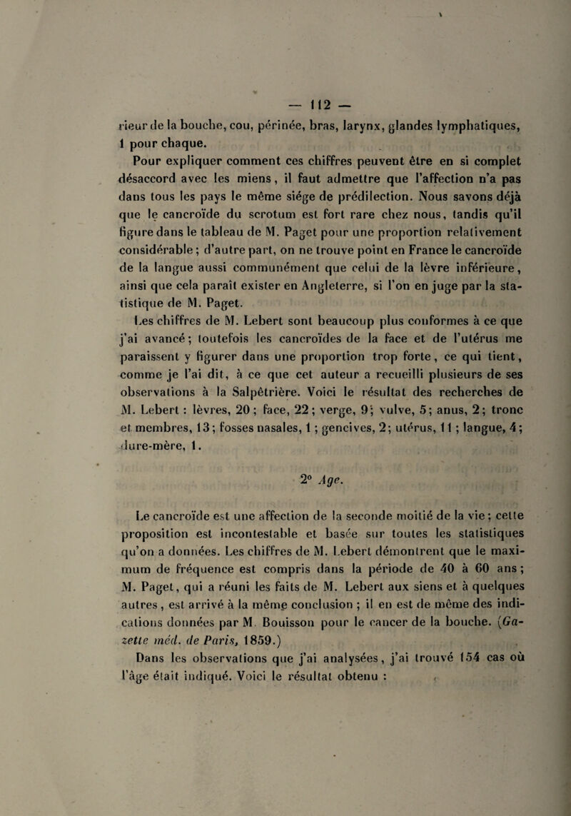 rieur de la bouche, cou, périnée, bras, larynx, glandes lymphatiques, 1 pour chaque. Pour expliquer comment ces chiffres peuvent être en si complet désaccord avec les miens, il faut admettre que l’affection n’a pas dans tous les pays le même siège de prédilection. Nous savons déjà que le cancroïde du scrotum est fort rare chez nous, tandis qu’il figure dans le tableau de M. Paget pour une proportion relalivement considérable ; d’autre part, on ne trouve point en France le cancroïde de la langue aussi communément que celui de la lèvre inférieure, ainsi que cela parait exister en Angleterre, si l’on en juge par la sta¬ tistique de M. Paget. Les chiffres de M. Lebert sont beaucoup plus conformes à ce que j’ai avancé ; toutefois les cancroïdes de la face et de l’utérus me paraissent y figurer dans une proportion trop forte, ce qui tient, comme je l’ai dit, à ce que cet auteur a recueilli plusieurs de ses observations à la Salpêtrière. Voici le résultat des recherches de M. Lebert : lèvres, 20; face, 22; verge, 9'; vulve, 5; anus, 2; tronc et membres, 13; fosses nasales, 1 ; gencives, 2; utérus, 11 ; langue, 4; dure-mère, 1. 2° Age. Le cancroïde est une affection de la seconde moitié de la vie ; celle proposition est incontestable et basée sur toutes les statistiques qu’on a données. Les chiffres de M. Lebert démontrent que le maxi¬ mum de fréquence est compris dans la période de 40 à 00 ans ; M. Paget, qui a réuni les faits de M. Lebert aux siens et à quelques autres , est arrivé à la même conclusion ; il en est de même des indi¬ cations données par M Bouisson pour le cancer de la bouche. (Ga¬ zette méd. de Paris, 1859.) Dans les observations que j’ai analysées, j’ai trouvé 154 cas où l’âge était indiqué. Voici le résultat obtenu :