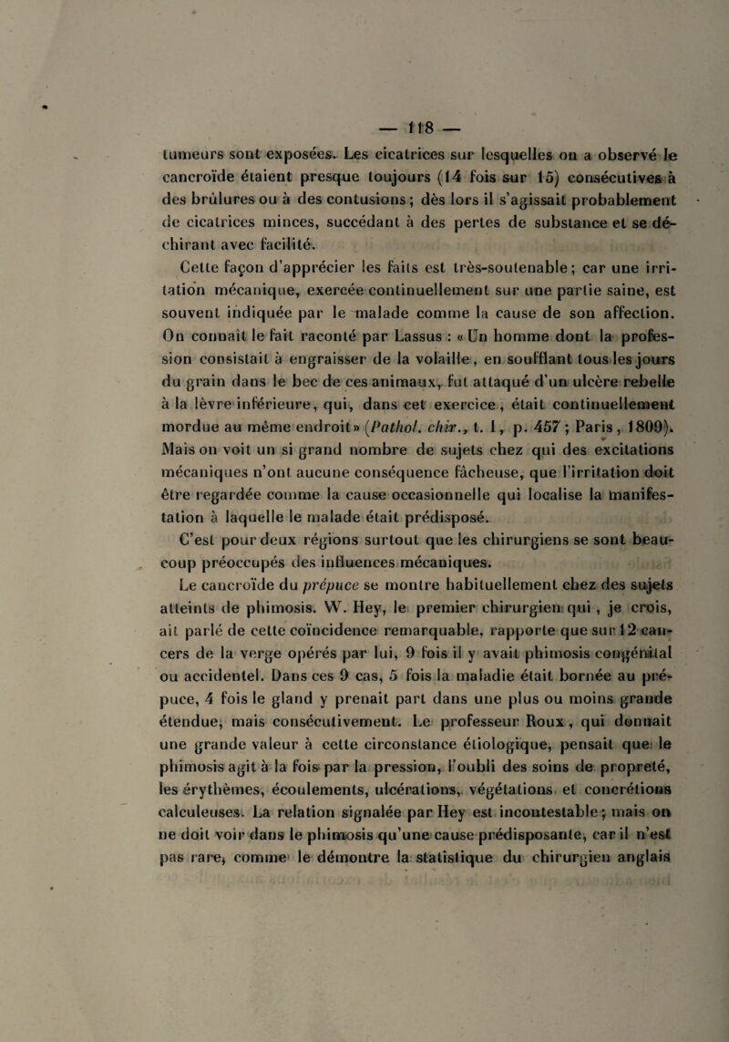 tumeurs sont exposées. Les cicatrices sur lesquelles on a observé le cancroïde étaient presque toujours (14 fois sur 15) consécutives à des brûlures ou à des contusions; dès lors il s’agissait probablement de cicatrices minces, succédant à des pertes de substance et se dé¬ chirant avec facilité. Celle façon d’apprécier les faits est très-soutenable; car une irri¬ tation mécanique, exercée continuellement sur une partie saine, est souvent indiquée par le malade comme la cause de son affection. On connaît le fait raconté par Lassus : «Un homme dont la profes¬ sion consistait à engraisser de la volaille, en soufflant tous les jours du grain dans le bec de ces animaux, fut attaqué d’un ulcère rebelle à la lèvre inférieure, qui, dans cet exercice, était continuellement mordue au même endroit» (Pathol. chir., t. 1, p. 457; Paris, 1809). ■4e Mais on voit un si grand nombre de sujets chez qui des excitations mécaniques n’ont aucune conséquence fâcheuse, que l’irritation doit être regardée comme la cause occasionnelle qui localise la manifes¬ tation à laquelle le malade était prédisposé. C’est pour deux régions surtout que les chirurgiens se sont beau¬ coup préoccupés des influences mécaniques. Le cancroïde du prépuce se montre habituellement chez des sujets atteints de phimosis. W. Hey, le premier chirurgien: qui , je crois, ait parlé de cette coïncidence remarquable, rapporte que sur 12 can¬ cers de la verge opérés par lui, 9 fois il y avait phimosis congénital ou accidentel. Dans ces 9 cas, 5 fois la maladie était bornée au pré¬ puce, 4 fois le gland y prenait part dans une plus ou moins grande étendue, mais consécutivement. Le professeur Roux, qui donnait une grande valeur à cette circonstance étiologique, pensait que le phimosis agit à la fois par la pression, i’oubli des soins de propreté, les érythèmes, écoulements, ulcérations, végétations et concrétions calculeuses. La relation signalée par Hey est incontestable ; mais on ne doit voir dans le phimosis qu’une cause prédisposante, car il n’est pas rare* comme le démontre la statistique du chirurgien anglais
