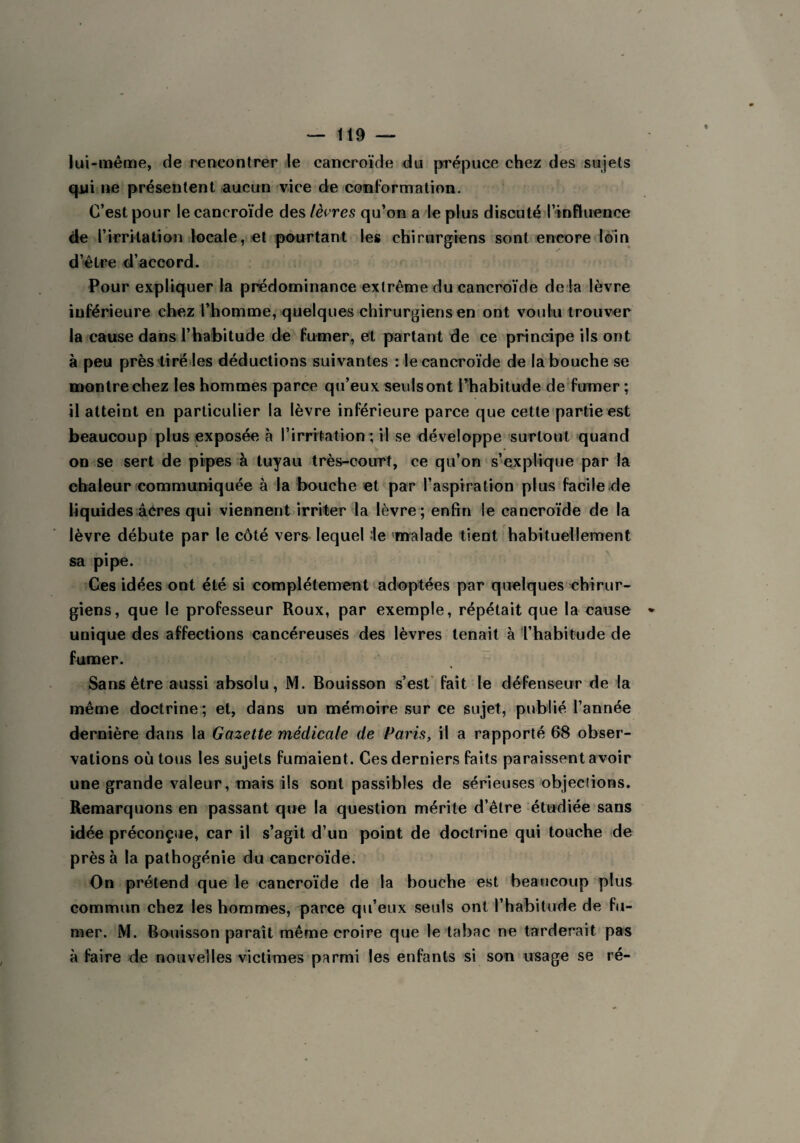 lui-même, de rencontrer le cancroïde du prépuce chez des sujets qui ne présentent aucun vice de conformation. C’est pour le cancroïde des lèvres qu’on a le plus discuté l’influence de l’irritation locale, et pourtant les chirurgiens sont encore loin d’être d’accord. Pour expliquer la prédominance extrême du cancroïde de là lèvre inférieure chez l’homme, quelques chirurgiens en ont voulu trouver la cause dans l’habitude de fumer, et partant de ce principe ils ont à peu près tiré les déductions suivantes : le cancroïde de la bouche se montre chez les hommes parce qu’eux seuls ont l’habitude de fumer ; il atteint en particulier la lèvre inférieure parce que cette partie est beaucoup plus exposée à l’irritation; il se développe surtout quand on se sert de pipes à tuyau très-court, ce qu’on s’explique par la chaleur communiquée à la bouche et par l’aspiration plus facile de liquides âcres qui viennent irriter la lèvre; enfin le cancroïde de la lèvre débute par le côté vers lequel ie malade tient habituellement sa pipe. Ces idées ont été si complètement adoptées par quelques chirur¬ giens, que le professeur Roux, par exemple, répétait que la cause unique des affections cancéreuses des lèvres tenait à l’habitude de fumer. Sans être aussi absolu, M. Bouisson s’est fait le défenseur de la même doctrine; et, dans un mémoire sur ce sujet, publié l’année dernière dans la Gazette médicale de Paris, il a rapporté 68 obser¬ vations où tous les sujets fumaient. Ces derniers faits paraissent avoir une grande valeur, mais ils sont passibles de sérieuses objections. Remarquons en passant que la question mérite d’être étudiée sans idée préconçue, car il s’agit d’un point de doctrine qui touche de près à la pathogénie du cancroïde. On prétend que le cancroïde de la bouche est beaucoup plus commun chez les hommes, parce qu’eux seuls ont l’habitude de fu¬ mer. M. Bouisson paraît même croire que le tabac ne tarderait pas à faire de nouvelles victimes parmi les enfants si son usage se ré-