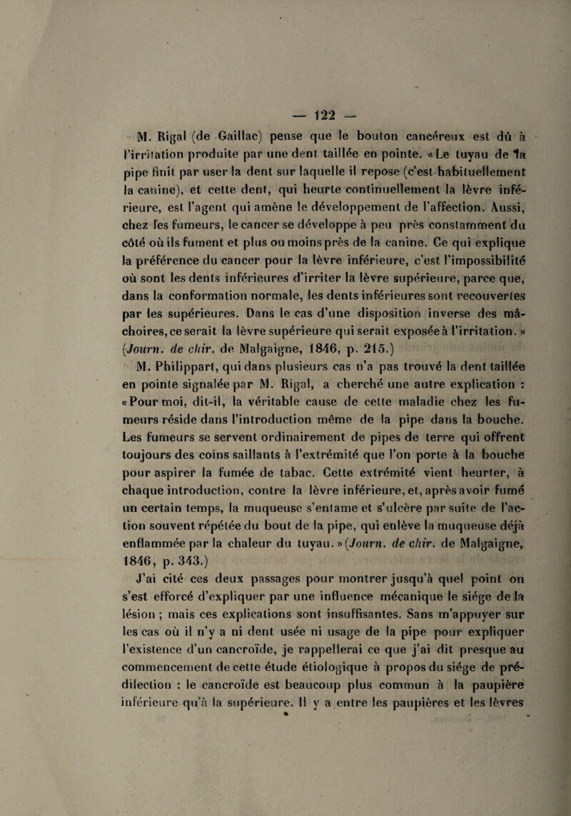 M. Rigal (de Gaillac) pense que le bouton cancéreux est du à l’irritation produite par une dent taillée en pointe. «Le tuyau de la pipe finit par user la dent sur laquelle il repose (c’est habituellement la canine), et cette dent, qui heurte continuellement la lèvre infé¬ rieure, est l’agent qui amène le développement de l’affection. Aussi, chez Tes fumeurs, le cancer se développe à peu près constamment du côté où ils fument et plus ou moins près de la canine. Ce qui explique la préférence du cancer pour la lèvre inférieure, c’est l’impossibilité où sont les dents inférieures d’irriter la lèvre supérieure, parce que, dans la conformation normale, les dents inférieures sont recouvertes par les supérieures. Dans le cas d’une disposition inverse des mâ¬ choires, ce serait la lèvre supérieure qui serait exposée à l’irritation. » (Joiirn. de chir. de Malgaigne, 1846, p. 215.) M. Philippart, qui dans plusieurs cas n’a pas trouvé la dent taillée en pointe signalée par M. Rigal, a cherché une autre explication : «Pour moi, dit-il, la véritable cause de cette maladie chez les fu¬ meurs réside dans l’introduction même de la pipe dans la bouche. Les fumeurs se servent ordinairement de pipes de terre qui offrent toujours des coins saillants à l’extrémité que l’on porte à la bouche pour aspirer la fumée de tabac. Cette extrémité vient heurter, à chaque introduction, contre la lèvre inférieure, et, après avoir fumé un certain temps, la muqueuse s’entame et s’ulcère par suite de l’ac¬ tion souvent répétée du bout de la pipe, qui enlève la muqueuse déjà enflammée par la chaleur du tuyau. » (Journ. de chir. de Malgaigne, 1846, p. 343.) J’ai cité ces deux passages pour montrer jusqu’à quel point on s’est efforcé d’expliquer par une influence mécanique le siège de la lésion ; mais ces explications sont insuffisantes. Sans m’appuyer sur les cas où il n’y a ni dent usée ni usage de la pipe pour expliquer l’existence d’un cancroïde, je rappellerai ce que j’ai dit presque au commencement de cette étude étiologique à propos du siège de pré¬ dilection : le cancroïde est beaucoup plus commun à la paupière inférieure qu’à la supérieure. Il y a entre les paupières et les lèvres