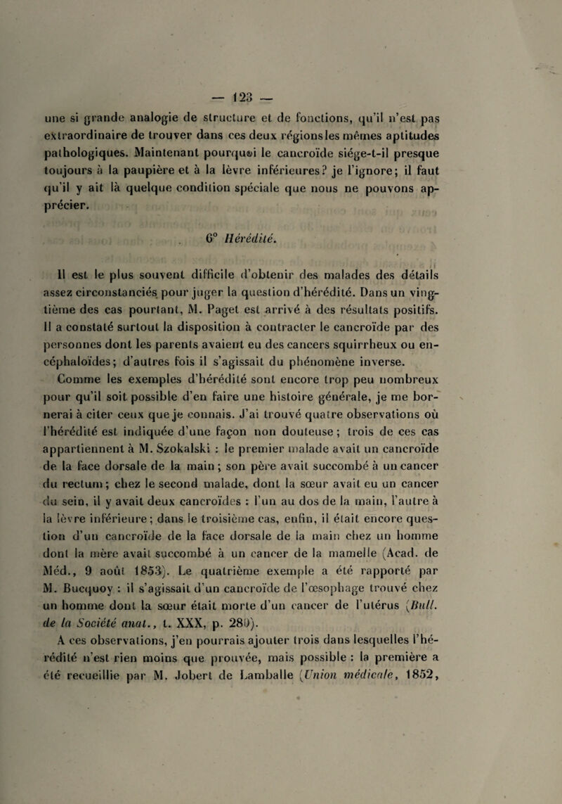 une si grande analogie de structure et de fonctions, qu’il n’est pas extraordinaire de trouver dans ces deux régions les mêmes aptitudes pathologiques. Maintenant pourqu&i le cancroïde siége-t-il presque toujours à la paupière et à la lèvre inférieures? je l’ignore; il faut qu’il y ait là quelque condition spéciale que nous ne pouvons ap¬ précier. 6° Hérédité. Il est le plus souvent difficile d’obtenir des malades des détails assez circonstanciés pour juger la question d’hérédité. Dans un ving¬ tième des cas pourtant, M. Paget est arrivé à des résultats positifs. 1! a constaté surtout la disposition à contracter le cancroïde par des personnes dont les parents avaient eu des cancers squirrheux ou en- céphaloïdes; d’autres fois il s’agissait du phénomène inverse. Comme les exemples d’hérédité sont encore trop peu nombreux pour qu’il soit possible d’en faire une histoire générale, je me bor¬ nerai à citer ceux que je connais. J’ai trouvé quatre observations où l’hérédité est indiquée d’une façon non douteuse ; trois de ces cas appartiennent à M. Szokalski : le premier malade avait un cancroïde de la face dorsale de la main ; son père avait succombé à un cancer du rectum; chez le second malade, dont la sœur avait eu un cancer du sein, il y avait deux cancroïdes : l’un au dos de la main, l’autre à la lèvre inférieure; dans Se troisième cas, enfin, il était encore ques¬ tion d’un cancroïde de la face dorsale de ia main chez un homme dont la mère avait succombé à un cancer de la mamelle (Acad, de Méd., 9 août 1853). Le quatrième exemple a été rapporté par M. Bucquoy : il s’agissait d’un cancroïde de l’œsophage trouvé chez un homme dont la sœur était morte d’un cancer de l’utérus (Bull, de la Société anal., t. XXX, p. 28D). A ces observations, j’en pourrais ajouter trois dans lesquelles l’hé¬ rédité n'est rien moins que prouvée, mais possible : la première a clé recueillie par M. Jobert de Lamballe (Union médicale, 1852,