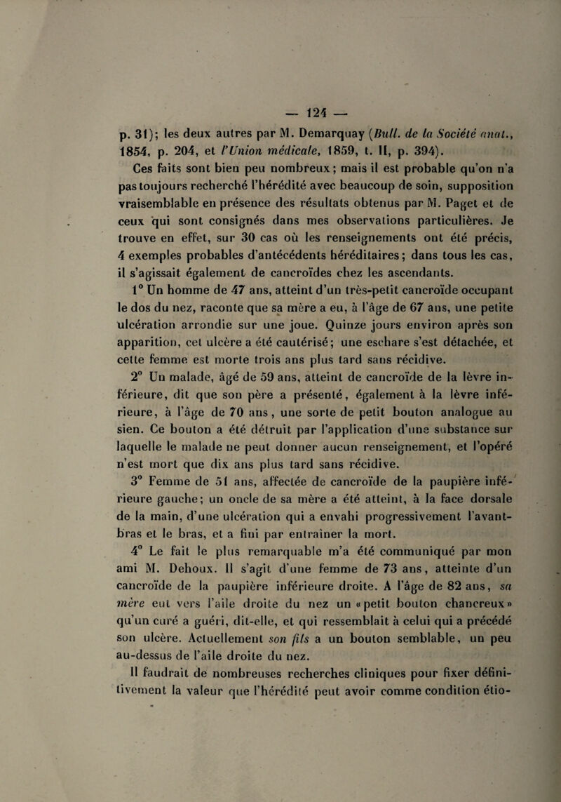 p. 31); les deux autres par M. Demarquay (Bull, de ta Société anal., 1854, p. 204, et l'Union médicale, 1859, t. II, p. 394). Ces faits sont bien peu nombreux; mais il est probable qu’on n’a pas toujours recherché l’hérédité avec beaucoup de soin, supposition vraisemblable en présence des résultats obtenus par M. Paget et de ceux qui sont consignés dans mes observations particulières. Je trouve en effet, sur 30 cas où les renseignements ont été précis, 4 exemples probables d’antécédents héréditaires; dans tous les cas, il s’agissait également de caneroïdes chez les ascendants. 1° Un homme de 47 ans, atteint d’un très-petit cancroïde occupant le dos du nez, raconte que sa mère a eu, à l’âge de 67 ans, une petite ulcération arrondie sur une joue. Quinze jours environ après son apparition, cet ulcère a été cautérisé; une eschare s’est détachée, et cette femme est morte trois ans plus tard sans récidive. 2° Un malade, âgé de 59 ans, atteint de cancroïde de la lèvre in¬ férieure, dit que son père a présenté, également à la lèvre infé¬ rieure, à l’âge de 70 ans, une sorte de petit bouton analogue au sien. Ce bouton a été détruit par l’application d’une substance sur laquelle le malade ne peut donner aucun renseignement, et l’opéré n’est mort que dix ans plus tard sans récidive. 3° Femme de 51 ans, affectée de cancroïde de la paupière infé¬ rieure gauche; un oncle de sa mère a été atteint, à la face dorsale de la main, d’une ulcération qui a envahi progressivement l’avant- bras et le bras, et a fini par entraîner la mort. 4° Le fait le plus remarquable m’a été communiqué par mon ami M. Dehoux. 11 s’agit d’une femme de 73 ans, atteinte d’un cancroïde de la paupière inférieure droite. A l’âge de 82 ans, sa mère eut vers l’aile droite du nez un «petit bouton chanereux» qu’un curé a guéri, dit-elle, et qui ressemblait à celui qui a précédé son ulcère. Actuellement son fils a un bouton semblable, un peu au-dessus de l’aile droite du nez. 11 faudrait de nombreuses recherches cliniques pour fixer défini¬ tivement la valeur que l’hérédité peut avoir comme condition étio-