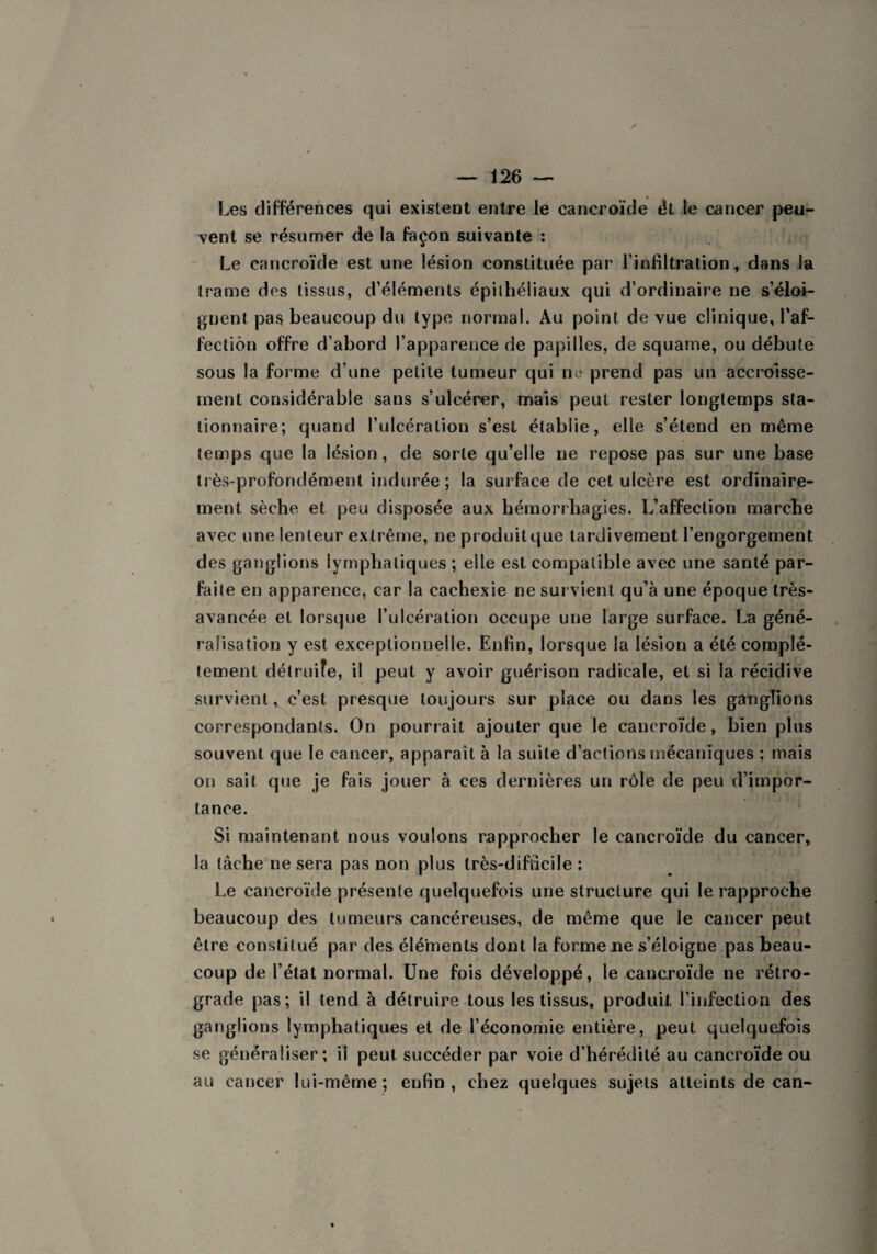 Les différences qui existent entre le cancroïde ét le cancer peu¬ vent se résumer de la façon suivante : Le cancroïde est une lésion constituée par l’infiltration, dans la trame des tissus, d’éléments épithéliaux qui d’ordinaire ne s’éloi¬ gnent pas beaucoup du type normal. Au point de vue clinique, l’af- fectiôn offre d’abord l’apparence de papilles, de squame, ou débute sous la forme d'une petite tumeur qui ne prend pas un accroisse¬ ment considérable sans s’ulcérer, maïs peut rester longtemps sta¬ tionnaire; quand l’ulcération s’est établie, elle s’étend en même temps que la lésion, de sorte qu’elle ne repose pas sur une base très-profondément indurée ; la surface de cet ulcère est ordinaire¬ ment sèche et peu disposée aux hémorrhagies. L’affection marche avec une lenteur extrême, neproduitque tardivement l’engorgement des ganglions lymphatiques; elle est compatible avec une santé par¬ faite en apparence, car la cachexie ne survient qu’à une époque très- avancée et lorsque l’ulcération occupe une large surface. La géné¬ ralisation y est exceptionnelle. Enfin, lorsque la lésion a été complè¬ tement détruite, il peut y avoir guérison radicale, et si la récidive survient, c’est presque toujours sur place ou dans les ganglions correspondants. On pourrait ajouter que le cancroïde, bien plus souvent que le cancer, apparaît à la suite d’actions mécaniques ; mais on sait que je fais jouer à ces dernières un rôle de peu d’impor¬ tance. Si maintenant nous voulons rapprocher le cancroïde du cancer, la tâche ne sera pas non plus très-difficile : Le cancroïde présente quelquefois une structure qui le rapproche beaucoup des tumeurs cancéreuses, de même que le cancer peut être constitué par des éléments dont la forme ne s’éloigne pas beau¬ coup de l’état normal. Une fois développé, le cancroïde ne rétro¬ grade pas; il tend à détruire tous les tissus, produit l’infection des ganglions lymphatiques et de l’économie entière, peut quelquefois se généraliser; il peut succéder par voie d’hérédité au cancroïde ou au cancer lui-même; enfin, chez quelques sujets atteints de can-