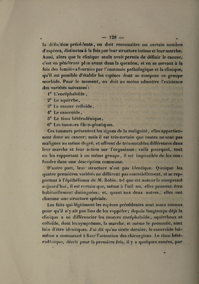 4 — 128 — la définition précédente, on doit reconnaître un certain nombre d’espèces, distinctes à !a fois par leur structure intime et leur marche. Aussi, alors que la clinique seule avait permis de définir le cancer, c’est en pénétrant plus avant dans la question, et en se servant à la fois des lumières fournies par l’anatomie pathologique et la clinique, qu’il .est possible d’établir les espèces dont se compose ce groupe morbide. Pour le moment, on doit au moins admettre l’existence des variétés suivantes : 1° L’encéphaloïde , 2° Le squirrhe, 3° Le cancer colloïde, 4° Lecancroïde, 5° Le tissu hétéradénique, 6° Les tumeurs fibro-plastiques. Ces tumeurs présentent les signes de la malignité , elles appartien¬ nent donc au cancer; mais il est très-certain que toutes ne sont pas malignes au même degré, et offrent de très-notables différences dans leur marche et leur action sur l’organisme; voilà pourquoi, tout en les rapportant à un même groupe, il est impossible de les con¬ fondre dans une description commune. D’autre part, leur structure n’est pas identique. Quoique les quatre premières variétés ne diffèrent pas essentiellement, et se rap¬ portent à l’épilhélioma de M. Robin, tel que cet auteur le comprend aujourd’hui, il est certain que, même à l’œil nu, elles peuvent être habituellement distinguées ; et, quant aux deux autres, elles ont chacune une structure spéciale. Les faits qui légitiment les espèces précédentes sont assez connus pour qu’il n’y ait pas lieu de les rappeler; depuis longtemps déjà la clinique a su différencier les cancers encéphaloïde, squirrheux et colloïde, dont les symptômes, la marche, et même le pronostic, sont loin d’être identiques. J’ai dit qu’au siècle dernier, lecancroïde lui- même a commencé à fixer l’attention des chirurgiens. Le tissu hélé- radénique, décrit pour la première fois, il y a quelques années, par