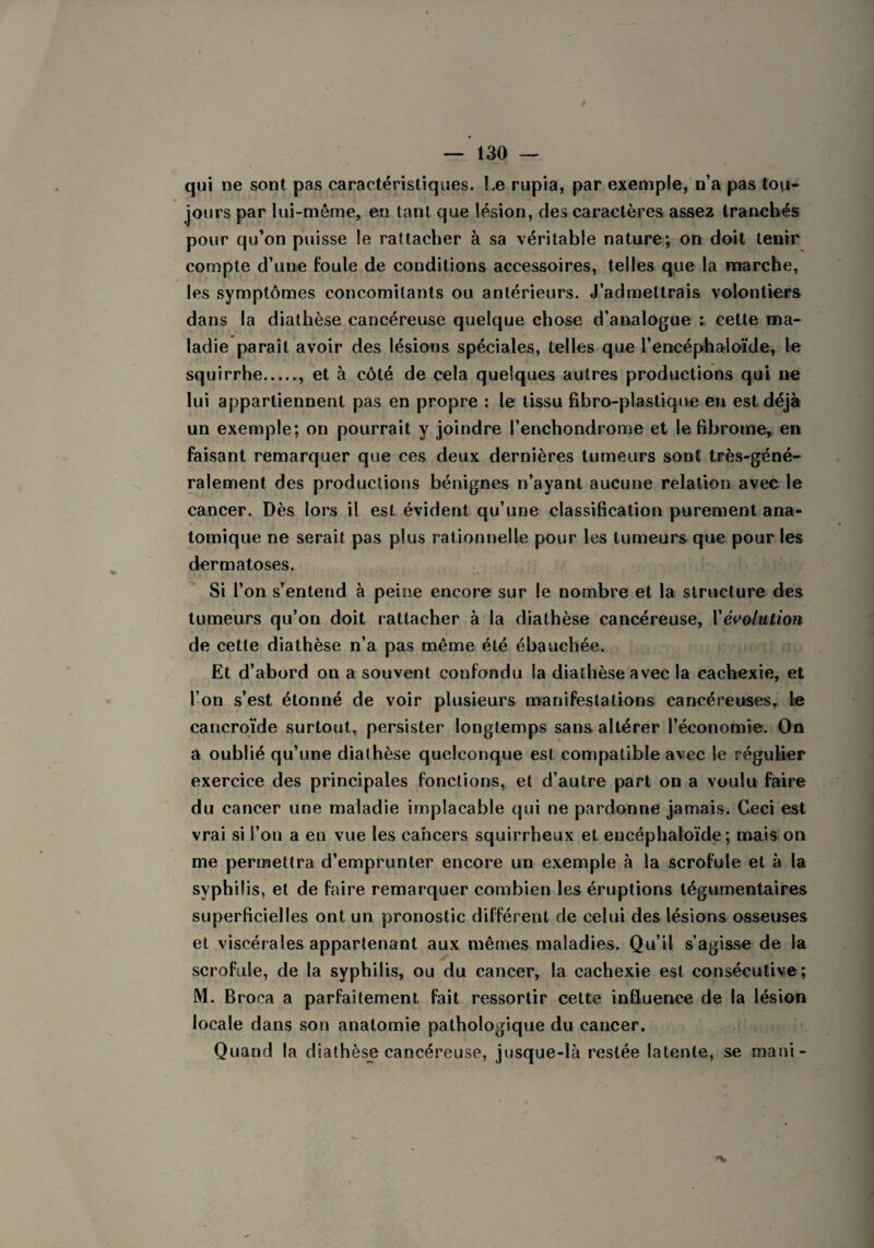 qui ne sont pas caractéristiques. Le rupia, par exemple, n’a pas tou¬ jours par lui-même, en tant que lésion, des caractères assez tranchés pour qu’on puisse le rattacher à sa véritable nature; on doit tenir compte d’une foule de conditions accessoires, telles que la marche, les symptômes concomitants ou antérieurs. J’admettrais volontiers dans la diathèse cancéreuse quelque chose d’analogue : cette ma¬ ladie paraît avoir des lésions spéciales, telles que l’encéphaloïde, le squirrhe., et à côté de cela quelques autres productions qui ne lui appartiennent pas en propre : le tissu fibro-plastique en est déjà un exemple; on pourrait y joindre l’enchondrome et le fibrome, en faisant remarquer que ces deux dernières tumeurs sont très-géné¬ ralement des productions bénignes n’ayant aucune relation avec le cancer. Dès lors il est évident qu’une classification purement ana¬ tomique ne serait pas plus rationnelle pour les tumeurs que pour les dermatoses. Si l’on s’entend à peine encore sur le nombre et la structure des tumeurs qu’on doit rattacher à la diathèse cancéreuse, l'évolution de cette diathèse n’a pas même été ébauchée. Et d’abord on a souvent confondu la diathèse avec la cachexie, et l’on s’est étonné de voir plusieurs manifestations cancéreuses, le cancroïde surtout, persister longtemps sans altérer l’économie. On a oublié qu’une diathèse quelconque est compatible avec le régulier exercice des principales fonctions, et d’autre part on a voulu faire du cancer une maladie implacable qui ne pardonne jamais. Ceci est vrai si l’on a en vue les cancers squirrheux et encéphaloïde ; mais on me permettra d’emprunter encore un exemple à la scrofule et à la syphilis, et de faire remarquer combien les éruptions légumentaires superficielles ont un pronostic différent de celui des lésions osseuses et viscérales appartenant aux mêmes maladies. Qu’il s’agisse de la scrofule, de la syphilis, ou du cancer, la cachexie est consécutive; M. Broca a parfaitement, fait ressortir cette influence de la lésion locale dans son anatomie pathologique du cancer. Quand la diathèse cancéreuse, jusque-là restée latente, se mani-