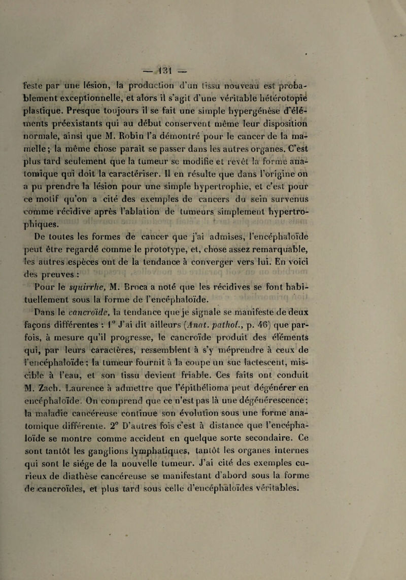 l'este par une lésion, la production d’un tissu nouveau est proba¬ blement exceptionnelle, et alors il s’agit d’une véritable hétérotopie plastique. Presque toujours il se fait une simple hypergénèse d’élé¬ ments préexistants qui au début conservent même leur disposition normale, ainsi que M. Robin l’a démontré pour le cancer de la ma¬ melle; la même chose paraît se passer dans les autres organes. C’est plus tard seulement que la tumeur se modifie et revêt la forme ana¬ tomique qui doit la caractériser. Il en résulte que dans l’origine on a pu prendre la lésion pour une simple hypertrophie, et c’est pour ce motif qu’on a cité des exemples de cancers du sein survenus comme récidive après l’ablation de tumeurs simplement hypertro¬ phiques. De toutes les formes de cancer que j’ai admises, l’encéphaloïde peut être regardé comme le prototype, et, chose assez remarquable, les autres espèces ont de la tendance à converger vers lui. En voici des preuves : Pour le sqiiirrke, M. Broea a noté que les récidives se font habi¬ tuellement sous la forme de l’encéphaloïde. Dans le cancroïdè, la tendance que je signale se manifeste de deux façons différentes : 1° J’ai dit ailleurs [Anal, pathol., p. 46) que par¬ fois, à mesure qu’il progresse, le cancroïdè produit des éléments qui, par leurs caractères, ressemblent à s’y méprendre à ceux de i’encéphaloïde ; la tumeur fournit à la coupe un suc lactescent, mis¬ cible à l’eau, et son tissu devient friable. Ces faits ont conduit M. Zach. Laurence à admettre que l’épilhélioma peut dégénérer en encéphaloïde. On comprend que ce n’est pas là une dégénérescence; la maladie cancéreuse continue son évolution sous une forme ana¬ tomique différente. 2° D’autres fois c’est à distance que l’encépha- loïde se montre comme accident en quelque sorte secondaire. Ce sont tantôt les ganglions lymphatiques, tantôt les organes internes qui sont le siège de la nouvelle tumeur. J’ai cité des exemples cu¬ rieux de diathèse cancéreuse se manifestant d’abord sous la forme de cancroïdes, et plus tard sous celle d’encéphaloïdes véritables.