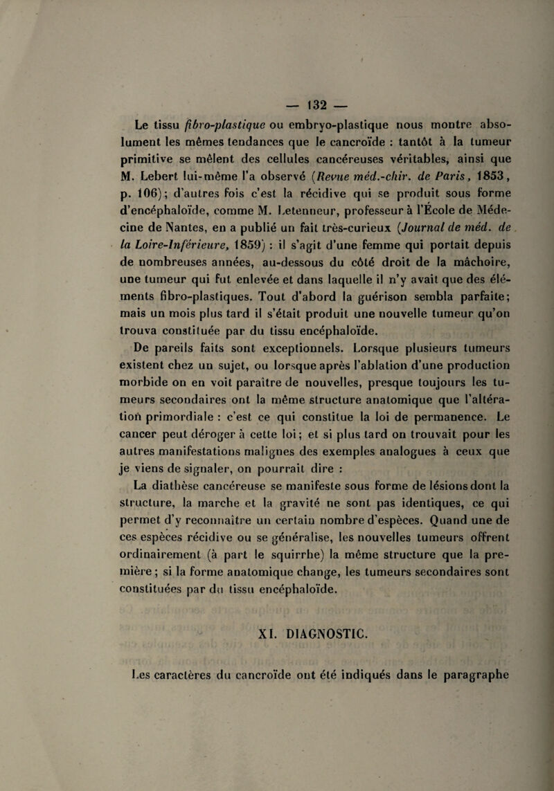 ff — 132 — Le tissu fibvo-plastique ou embryo-plastique nous montre abso¬ lument les mêmes tendances que le cancroïde : tantôt à la tumeur primitive se mêlent des cellules cancéreuses véritables, ainsi que M. Lebert lui-même l’a observé (Revue mêd.-chir. de Paris, 1853, p. 106); d’autres fois c’est la récidive qui se produit sous forme d’encéphaloïde, comme M. Letenneur, professeur à l’École de Méde¬ cine de Nantes, en a publié un fait très-curieux (Journal de méd. de la Loire-Inférieure, 1859) : il s’agit d’une femme qui portait depuis de nombreuses années, au-dessous du côté droit de la mâchoire, une tumeur qui fut enlevée et dans laquelle il n’y avait que des élé¬ ments fibro-plastiques. Tout d’abord la guérison sembla parfaite; mais un mois plus tard il s’était produit une uouvelle tumeur qu’on trouva constituée par du tissu encéphaloïde. De pareils faits sont exceptionnels. Lorsque plusieurs tumeurs existent chez un sujet, ou lorsque après l’ablation d’une production morbide on en voit paraître de nouvelles, presque toujours les tu¬ meurs secondaires ont la même structure anatomique que l’altéra¬ tion primordiale : c’est ce qui constitue la loi de permanence. Le cancer peut déroger à cette loi; et si plus tard on trouvait pour les autres manifestations malignes des exemples analogues à ceux que je viens de signaler, on pourrait dire : La diathèse cancéreuse se manifeste sous forme de lésions dont la structure, la marche et la gravité ne sont pas identiques, ce qui permet d’y reconnaître un certain nombre d’espèces. Quand une de ces espèces récidive ou se généralise, les nouvelles tumeurs offrent ordinairement (à part le squirrhe) la même structure que la pre¬ mière ; si la forme anatomique change, les tumeurs secondaires sont constituées par du tissu encéphaloïde. XI. DIAGNOSTIC. Les caractères du cancroïde ont été indiqués dans le paragraphe