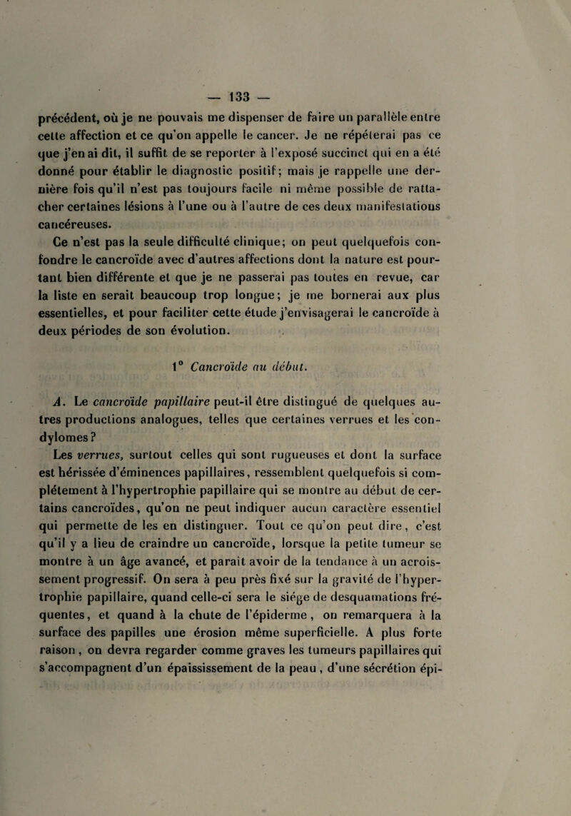 précédent, où je ne pouvais me dispenser de faire un parallèle entre cette affection et ce qu’on appelle le cancer. Je ne répéterai pas ce que j’en ai dit, il suffit de se reporter à l’exposé succinct qui en a été donné pour établir le diagnostic positif; mais je rappelle une der¬ nière fois qu’il n’est pas toujours facile ni même possible de ratta¬ cher certaines lésions à l’une ou à l’autre de ces deux manifestations cancéreuses. Ce n’est pas la seule difficulté clinique; on peut quelquefois con¬ fondre le cancroïde avec d’autres affections dont la nature est pour¬ tant bien différente et que je ne passerai pas toutes en revue, car la liste en serait beaucoup trop longue; je me bornerai aux plus essentielles, et pour faciliter cette étude j’envisagerai le cancroïde à deux périodes de son évolution. 1° Cancroïde ou début. A. Le cancroïde papillaire peut-il être distingué de quelques au¬ tres productions analogues, telles que certaines verrues et les con¬ dylomes ? Les verrues, surtout celles qui sont rugueuses et dont la surface est hérissée d’éminences papillaires, ressemblent quelquefois si com¬ plètement à l’hypertrophie papillaire qui se montre au début de cer¬ tains cancroïdes, qu’on ne peut indiquer aucun caractère essentiel qui permette de les en distinguer. Tout ce qu’on peut dire, c’est qu’il y a lieu de craindre un cancroïde, lorsque la petite tumeur se montre à un âge avancé, et parait avoir de la tendance à un acrois- sement progressif. On sera à peu près fixé sur la gravité de l’hyper¬ trophie papillaire, quand celle-ci sera le siège de desquamations fré¬ quentes, et quand à la chute de l’épiderme, on remarquera à la surface des papilles une érosion même superficielle. A plus forte raison , on devra regarder comme graves les tumeurs papillaires qui s’accompagnent d’un épaississement de la peau , d’une sécrétion épi-