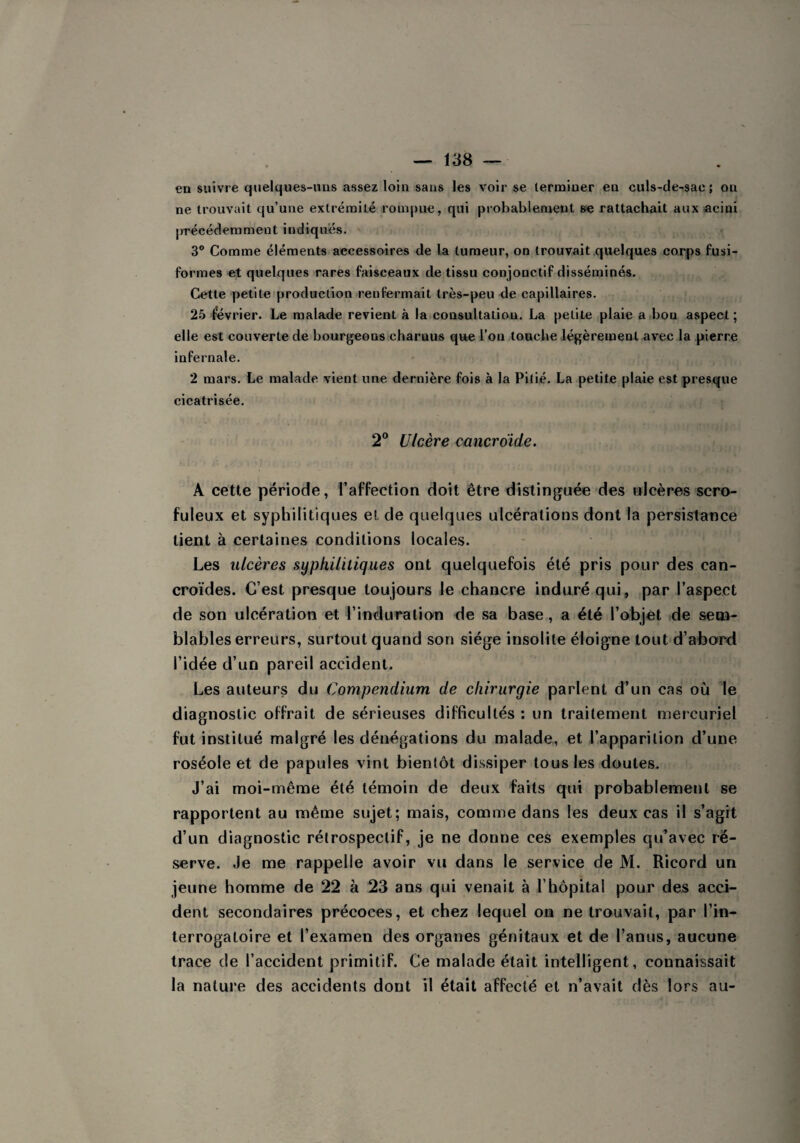 en suivre quelques-uns assez loin sans les voir se terminer eu culs-de-sae ; ou ne trouvait qu’une extrémité rompue, qui probablement 6e rattachait aux acini précédemment indiques. 3° Comme éléments accessoires de la tumeur, on trouvait quelques corps fusi¬ formes et quelques rares faisceaux de tissu conjonctif disséminés. Cette petite production renfermait très-peu de capillaires. 25 février. Le malade revient à la consultation. La petite plaie a bon aspect ; elle est couverte de bourgeons charnus que l’on touche légèrement avec la pierre infernale. 2 mars. Le malade vient une dernière fois à la Pitié. La petite plaie est presque cicatrisée. 2° Ulcère cancroïde. A cette période, l’affection doit être distinguée des ulcères scro¬ fuleux et syphilitiques et de quelques ulcérations dont la persistance lient à certaines conditions locales. Les ulcères syphilitiques ont quelquefois été pris pour des can- croïdes. C’est presque toujours le chancre induré qui, par l’aspect de son ulcération et l'induration de sa base, a été l’objet de sem¬ blables erreurs, surtout quand son siège insolite éloigne tout d’abord l’idée d’un pareil accident. Les auteurs du Compendium de chirurgie parlent d’un cas où le diagnostic offrait de sérieuses difficultés : un traitement mercuriel fut institué malgré les dénégations du malade, et l’apparition d’une roséole et de papules vint bientôt dissiper tous les doutes. J’ai moi-même été témoin de deux faits qui probablement se rapportent au même sujet; mais, comme dans les deux cas il s’agit d’un diagnostic rétrospectif, je ne donne ces exemples qu’avec ré¬ serve. Je me rappelle avoir vu dans le service de M. Ricord un jeune homme de 22 à 23 ans qui venait à l’hôpital pour des acci¬ dent secondaires précoces, et chez lequel on ne trouvait, par l’in¬ terrogatoire et l’examen des organes génitaux et de l’anus, aucune trace de l’accident primitif. Ce malade était intelligent, connaissait la nature des accidents dont il était affecté et n’avait dès lors au-