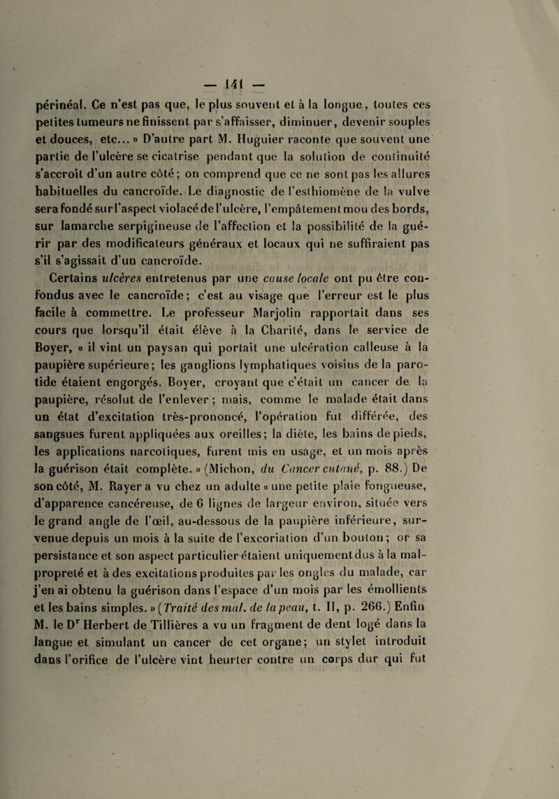 périnéal. Ce n’est pas que, le plus souvent et à la longue, toutes ces petites tumeurs ne finissent par s’affaisser, diminuer, devenir souples et douces, etc... » D’autre part M. Huguier raconte que souvent une partie de l’ulcère se cicatrise pendant que la solution de continuité s’accroît d’un autre côté; on comprend que ce ne sont pas les allures habituelles du cancroïde. Le diagnostic de l’eslhiomène de la vulve sera fondé sur l’aspect violacé de l’ulcère, l’empâtement mou des bords, sur Iamarche serpigineuse de l’affection et la possibilité de la gué¬ rir par des modificateurs généraux et locaux qui ne suffiraient pas s’il s’agissait d’un cancroïde. Certains ulcères entretenus par une cause locale ont pu être con¬ fondus avec le cancroïde; c’est au visage que l’erreur est le plus facile à commettre. Le professeur Marjolin rapportait dans ses cours que lorsqu’il était élève à la Charité, dans le service de Boyer, « il vint un paysan qui portait une ulcération calleuse à la paupière supérieure ; les ganglions lymphatiques voisins de la paro¬ tide étaient engorgés. Boyer, croyant que c’était un cancer de la paupière, résolut de l’enlever ; mais, comme le malade était dans un état d’excitation très-prononcé, l’opération fut différée, des sangsues furent appliquées aux oreilles; la diète, les bains de pieds, les applications narcotiques, furent mis en usage, et un mois après la guérison était complète. » (Michon, du Cancer cutané, p. 88.) De son côté, M. Rayera vu chez un adulte « une petite plaie fongueuse, d’apparence cancéreuse, de 6 lignes de largeur environ, située vers le grand angle de l’œil, au-dessous de la paupière inférieure, sur¬ venue depuis un mois à la suite de l’excoriation d’un boulon ; or sa persistance et son aspect particulier étaient uniquement dus à la mal¬ propreté et à des excitations produites par les ongles du malade, car j’en ai obtenu la guérison dans l’espace d’un mois par les émollients et les bains simples. » (Traité des mal. de la peau, t. Il, p. 266.) Enfin M. le Dr Herbert de Tillières a vu un fragment de dent logé dans la langue et simulant un cancer de cet organe; un stylet introduit dans l’orifice de l’ulcère vint heurter contre un corps dur qui fut