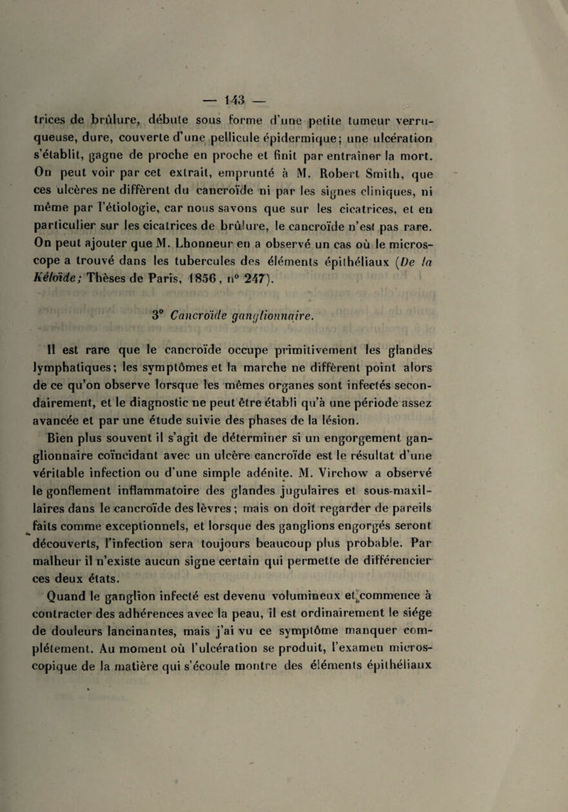 trices de brûlure, débute sous forme d une petite tumeur verru- queuse, dure, couverte d’une pellicule épidermique; une ulcération s’établit, gagne de proche en proche et finit par entraîner la mort. On peut voir par cet extrait, emprunté à M. Robert Smith, que ces ulcères ne diffèrent du cancroïde ni par les signes cliniques, ni même par l’étiologie, car nous savons que sur les cicatrices, et en particulier sur les cicatrices de brûlure, le cancroïde n’est pas rare. On peut ajouter que M. Lhonneur en a observé un cas où le micros¬ cope a trouvé dans les tubercules des éléments épithéliaux (De la Kélmde; Thèses de Paris, 1856, n° 247). 3° Cancro'ide ganglionnaire. Il est rare que le cancroïde occupe primitivement les glandes lymphatiques; les symptômes et la marche ne diffèrent point alors de ce qu’on observe lorsque les mêmes organes sont infectés secon¬ dairement, et le diagnostic ne peut être établi qu’à une période assez avancée et par une étude suivie des phases de la lésion. Bien plus souvent il s’agit de déterminer si un engorgement gan¬ glionnaire coïncidant avec un ulcère cancroïde est le résultat d’une véritable infection ou d’une simple adénite. M. Virchow a observé le gonflement inflammatoire des glandes jugulaires et sous-maxil¬ laires dans le cancroïde des lèvres; mais on doit regarder de pareils faits comme exceptionnels, et lorsque des ganglions engorgés seront découverts, l’infection sera toujours beaucoup plus probable. Par malheur il n’existe aucun signe certain qui permette de différencier ces deux états. Quand le ganglion infecté est devenu volumineux et.commence à contracter des adhérences avec la peau, il est ordinairement le siège de douleurs lancinantes, mais j’ai vu ce symptôme manquer com¬ plètement. Au moment où l’ulcération se produit, l’examen micros¬ copique de la matière qui s’écoule montre des éléments épithéliaux