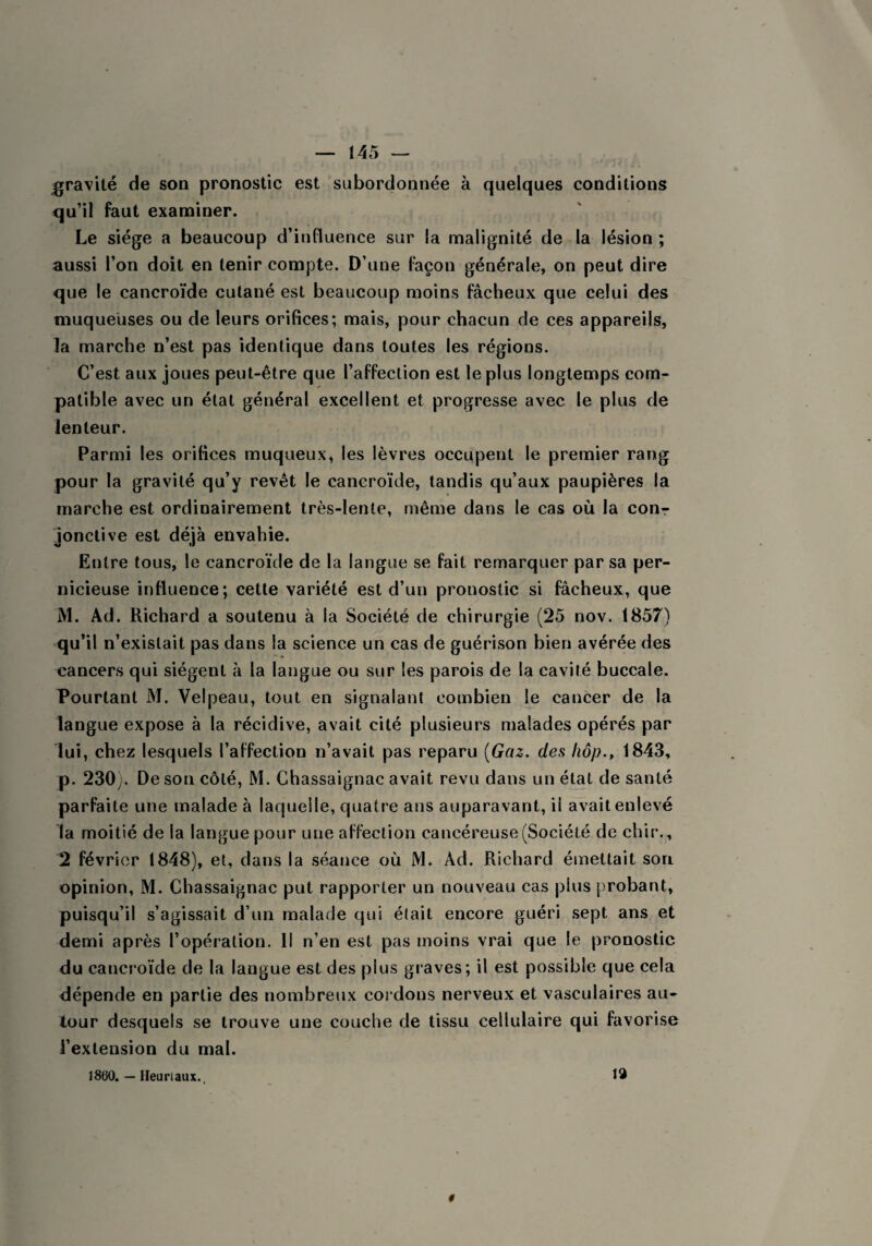 gravité de son pronostic est subordonnée à quelques conditions qu’il faut examiner. Le siège a beaucoup d’influence sur la malignité de la lésion ; aussi l’on doit en tenir compte. D’une façon générale, on peut dire que le cancroïde cutané est beaucoup moins fâcheux que celui des muqueuses ou de leurs orifices; mais, pour chacun de ces appareils, la marche n’est pas identique dans toutes les régions. C’est aux joues peut-être que l’affection est le plus longtemps com¬ patible avec un état général excellent et progresse avec le plus de lenteur. Parmi les orifices muqueux, les lèvres occupent le premier rang pour la gravité qu’y revêt le cancroïde, tandis qu’aux paupières la marche est ordinairement très-lente, même dans le cas où la con¬ jonctive est déjà envahie. Entre tous, le cancroïde de la langue se fait remarquer par sa per¬ nicieuse influence; cette variété est d’un pronostic si fâcheux, que M. Ad. Richard a soutenu à la Société de chirurgie (25 nov. 1857) qu’il n’existait pas dans la science un cas de guérison bien avérée des cancers qui siègent à la langue ou sur les parois de la cavité buccale. Pourtant M. Velpeau, tout en signalant combien le cancer de la langue expose à la récidive, avait cité plusieurs malades opérés par lui, chez lesquels l’affection n’avait pas reparu (Gaz. des hop., 1843, p. 230). De son côté, M. Chassaignac avait revu dans un état de santé parfaite une malade à laquelle, quatre ans auparavant, il avait enlevé la moitié de la langue pour une affection cancéreuse (Société de chir., 2 février 1848), et, dans la séance où M. Ad. Richard émettait son opinion, M. Chassaignac put rapporter un nouveau cas plus probant, puisqu’il s’agissait d’un malade qui était encore guéri sept ans et demi après l’opération. Il n’en est pas moins vrai que le pronostic du cancroïde de la langue est des plus graves; il est possible que cela dépende en partie des nombreux cordons nerveux et vasculaires au¬ tour desquels se trouve une couche de tissu cellulaire qui favorise l’extension du mal. 19 1860. — Ifeuriaux.
