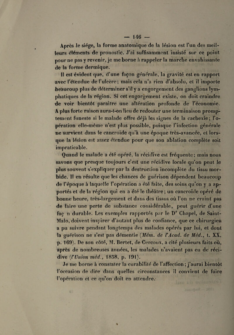 Après le siège, la forme anatomique de la lésion est l’un des meil¬ leurs éléments de pronostic. J’ai suffisamment insisté sur ce point pour ne pas y revenir, je me borne à rappeler la marche envahissante de la forme dermique. Il est évident que, d’une façon générale, la gravité est en rapport avec l’étendue de l’ulcère; mais cela n’a rien d’absolu, et il importe beaucoup plus de déterminer s’il y a engorgement des ganglions lym¬ phatiques de la région. Si cet engorgement existe, on doit craindre de voir bientôt paraître une altération profonde de l’économie. A plus forte raison aura-t-on lieu de redouter une terminaison promp¬ tement funeste si le malade offre déjà les signes de la cachexie; l’o¬ pération elle-même n’est plus possible, puisque l’infection générale ne survient dans le cancroïde qu’à une époque très-avancée, et lors¬ que la lésion est assez étendue pour que son ablation complète soit impraticable. Quand le malade a été opéré, la récidive est fréquente; mais nous savons que presque toujours c’est une récidive locale qu’on peut le plus souvent s’expliquer par la destruction incomplète du tissu mor¬ bide. Il en résulte que les chances de guérison dépendent beaucoup de l’époque à laquelle l’opération a été faite, des soins qu’on y a ap¬ portés et de la région qui en a été le théâtre; un cancroïde opéré de bonne heure, très-largement et dans des tissus où l’on ne craint pas de faire une perte de substance considérable, peut guérir d’une faç n durable. Les exemples rapportés par le Dr Chapel, de Saint- Malo, doivent inspirer d’autant plus de confiance, que ce chirurgien a pu suivre pendant longtemps des malades opérés par lui, et dont la guérison ne s’est pas démentie (Mém. de VAcad, de Méd., t. XX, p. 169). De son côté, M. Bertet, de Cercoux, a cité plusieurs faits où, après de nombreuses années, les malades n’avaient pas eu de réci¬ dive (l’Union méd., 1858, p. 191). Je me borne à constater la curabilité de l’affection ; j’aurai bientôt l’occasion de dire dans quelles circonstances il convient de faire l’opération et ce qu’on doit en attendre.-