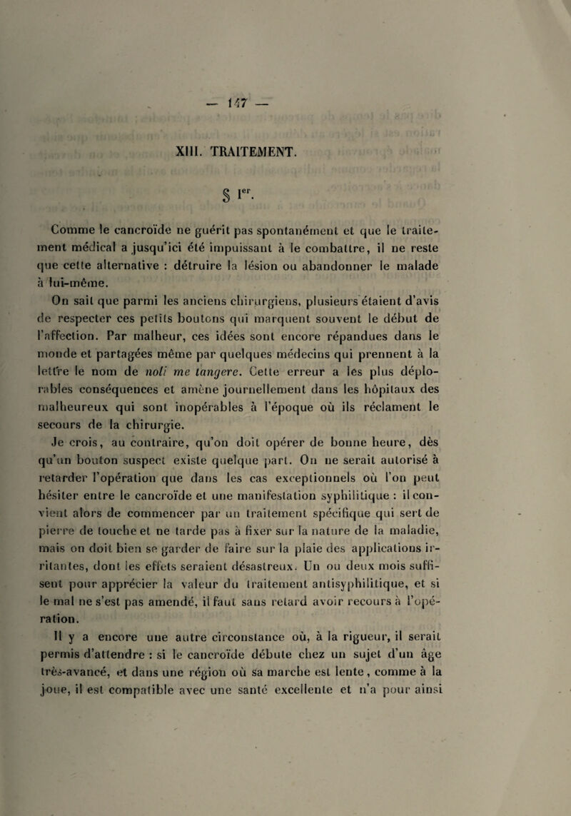 XIII. TRAITEMENT. § Ier- Comme le cancroïde ne guérit pas spontanément et que le traite¬ ment médical a jusqu’ici été impuissant à le combattre, il ne reste que cette alternative : détruire la lésion ou abandonner le malade à lui-même. On sait que parmi les anciens chirurgiens, plusieurs étaient d’avis de respecter ces petits boutons qui marquent souvent le début de l’affection. Par malheur, ces idées sont encore répandues dans le inonde et partagées même par quelques médecins qui prennent à la lettre le nom de noli me tangere. Cette erreur a les plus déplo¬ rables conséquences et amène journellement dans les hôpitaux des malheureux qui sont inopérables à l’époque où ils réclament le secours de la chirurgie. Je crois, au contraire, qu’on doit opérer de bonne heure, dès qu’un bouton suspect existe quelque part. Oii ne serait autorisé à retarder l’opération que dans les cas exceptionnels où l’on peut hésiter entre le cancroïde et une manifestation syphilitique : il con¬ vient alors de commencer par un traitement spécifique qui sert de pierre de louche et ne tarde pas à fixer sur la nature de la maladie, mais on doit bien se garder de faire sur la plaie des applications ir¬ ritantes, dont les effets seraient désastreux. Un ou deux mois suffi¬ sent pour apprécier la valeur du traitement antisyphilitique, et si le mal ne s’est pas amendé, iifaut sans retard avoir recours à l’opé¬ ration. Il y a encore une autre circonstance où, à la rigueur, il serait permis d’attendre : si le cancroïde débute chez un sujet d’un âge très-avancé, et dans une région où sa marche est lente, comme à la joue, il est compatible avec une santé excellente et n’a pour ainsi