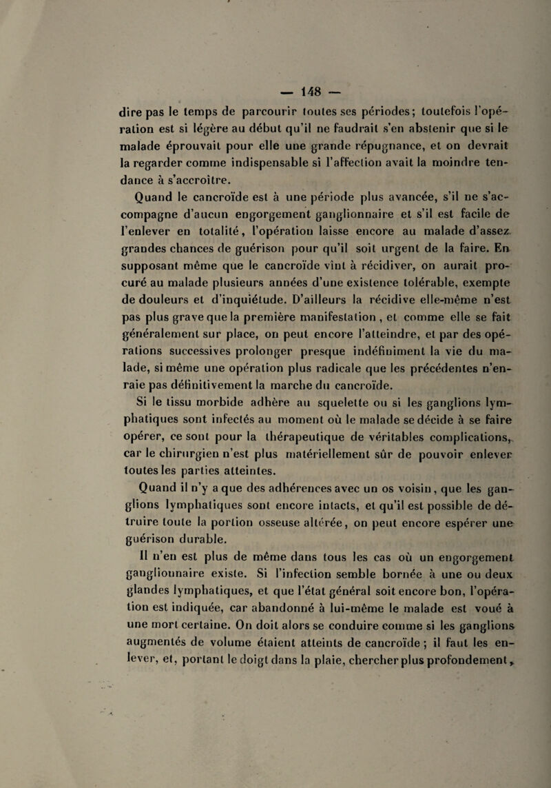 dire pas le temps de parcourir toutes ses périodes; toutefois l’opé¬ ration est si légère au début qu’il ne faudrait s’en abstenir que si le malade éprouvait pour elle une grande répugnance, et on devrait la regarder comme indispensable si l’affection avait la moindre ten¬ dance à s’accroître. Quand le cancroïde est à une période plus avancée, s’il ne s’ac¬ compagne d’aucun engorgement ganglionnaire et s’il est facile de l’enlever en totalité, l’opération laisse encore au malade d’assez, grandes chances de guérison pour qu’il soit urgent de la faire. En supposant même que le cancroïde vînt à récidiver, on aurait pro¬ curé au malade plusieurs années d’une existence tolérable, exempte de douleurs et d’inquiétude. D’ailleurs la récidive elle-même n’est pas plus grave que la première manifestation , et comme elle se fait généralement sur place, on peut encore l’atteindre, et par des opé¬ rations successives prolonger presque indéfiniment la vie du ma¬ lade, si même une opération plus radicale que les précédentes n’en¬ raie pas définitivement la marche du cancroïde. Si le tissu morbide adhère au squelette ou si les ganglions lym¬ phatiques sont infectés au moment où le malade se décide à se faire opérer, ce sont pour la thérapeutique de véritables complications, car le chirurgien n’est plus matériellement sûr de pouvoir enlever toutes les parties atteintes. Quand il n’y a que des adhérences avec un os voisin, que les gan¬ glions lymphatiques sont encore intacts, et qu’il est possible de dé¬ truire toute la portion osseuse altérée, on peut encore espérer une guérison durable. II n’en est plus de même dans tous les cas où un engorgement ganglionnaire existe. Si l’infection semble bornée à une ou deux glandes lymphatiques, et que l’état général soit encore bon, l’opéra¬ tion est indiquée, car abandonné à lui-même le malade est voué à une mort certaine. On doit alors se conduire comme si les ganglions augmentés de volume étaient atteints de cancroïde ; il faut les en¬ lever, et, portant le doigt dans la plaie, chercher plus profondément,.