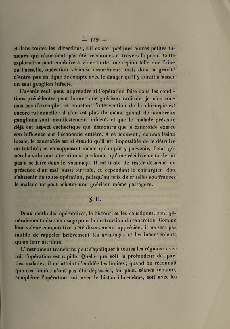 et dans toutes les directions, s’il existe quelques autres petites tu¬ meurs qui n’auraient pas été reconnues à travers la peau. Cette exploration peut conduire à vider toute une région telle que l’aine ou l’aisselle, opération sérieuse assurément, mais dont la gravité n’entre pas en ligne décompté avec le danger qu’il y aurait à laisser un seul ganglion infecté. L’avenir seul peut apprendre si l’opération faite dans les condi¬ tions précédentes peut donner une guérison radicale; je n’en con¬ nais pas d’exemple, et pourtant l’intervention de la chirurgie est encore rationnelle : il n’en est plus de même quand de nombreux ganglions sont manifestement infectés et que le malade présente déjà cet aspect cachectique qui démontre que le cancroïde exerce son influence sur l’économie entière. A ce moment, comme lésion locale, le cancroïde est si étendu qu’il est impossible de le détruire en totalité; et en supposant même qu’on pût y parvenir, l’état gé¬ néral a subi une altération si profonde, qu’une récidive ne tarderait pas à se faire dans le voisinage. Il est triste de rester désarmé en présence d’un mal aussi terrible, et cependant le chirurgien doit s’abstenir de toute opération, puisqu’au prix de cruelles souffrances le malade ne peut acheter une guérison même passagère. S.. Deux méthodes opératoires, le bistouri et les caustiques, sont gé¬ néralement mises en usage pour la destruction du cancroïde. Comme leur valeur comparative a été diversement appréciée, il ne sera pas inutile de rappeler brièvement les avantages et les inconvénients .qu’on leur attribue. L’instrument tranchant peut s’appliquer à toutes les régions; avec lui, l’opération est rapide. Quelle que soit la profondeur des par¬ ties malades, il en atteint d’emblée les limites; quand on reconnaît que ces limites n’ont pas été dépassées, on peut, séance tenante, compléter l’opération, soit avec le bistouri lui-même, soit avec les