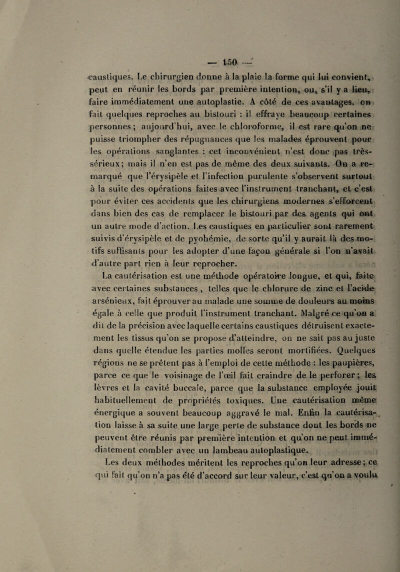caustiques. Le chirurgien donne à la plaie la forme qui lui convient, peut en réunir les bords par première intention, ou, s’il y a lieu, faire immédiatement une autoplastie. A côté de ces avantages, on fait quelques reproches au bistouri : il effraye beaucoup certaines personnes; aujourd hui, avec le chloroforme, il est rare qu’on ne puisse triompher des répugnances que les malades éprouvent pour les opérations sanglantes : cet inconvénient n’est donc pas très- sérieux; mais il n’en est pas de même des deux suivants. On a re¬ marqué que l’érysipèle et l’infection purulente s’observent surtout à la suite des opérations faites avec l’instrument tranchant, et c’est pour éviter ces accidents que les chirurgiens modernes s’efforcent dans bien des cas de remplacer le bistouri par des agents qui ont un autre mode d’action. Les caustiques en particulier sont rarement suivis d’érysipèle et de pyohémie, de sorte qu’il y aurait là des mo¬ tifs suffisants pour les adopter d’une façon générale si l’on n’avait d'autre part rien à leur reprocher. La cautérisation est une méthode opératoire longue, et qui, faite avec certaines substances , telles que le chlorure de zinc et l’acide arsénieux, fait éprouver au malade une somme de douleurs au moins égale à celle que produit l’instrument tranchant. Malgré ce qu’on a dit de la précision avec laquelle certains caustiques détruisent exacte¬ ment les tissus qu’on se propose d’atteindre, on ne sait pas au juste dans quelle étendue les parties molles seront mortifiées. Quelques régions ne se prêtent pas à l’emploi de cette méthode : les paupières, parce ce que le voisinage de l’œil fait craindre de le perforer; les lèvres et la cavité buccale, parce que la substance employée jouit habituellement de propriétés toxiques. Une cautérisation même énergique a souvent beaucoup aggravé le mal. Enfin la cautérisa-, tion laisse à sa suite une large perle de substance dont les bords ne peuvent être réunis par première intention et qu’on ne peut immé¬ diatement combler avec un lambeau autoplastique. Les deux méthodes méritent les reproches qu’on leur adresse; ce qui fait qu’on n’a pas été d’accord sur leur valeur, c’est qu’on a voulu