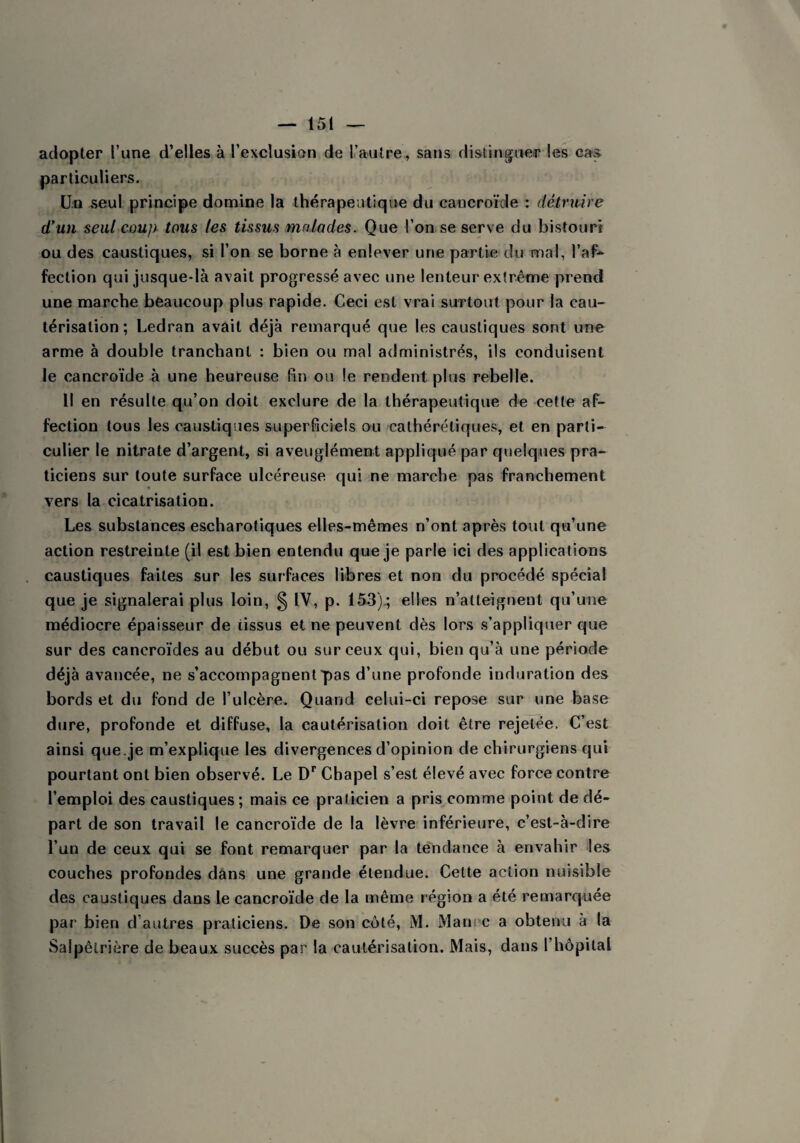 adopter l’une d’elles à l’exclusion de L’autre, sans distinguer les cas particuliers. Un seul principe domine la thérapeutique du cancroïde : détruire d’un seul coup tous les tissus malades. Que l’on se serve du bistouri ou des caustiques, si l’on se borne à enlever une partie du mal, l’af¬ fection qui jusque-là avait progressé avec une lenteur extrême prend une marche beaucoup plus rapide. Ceci est vrai surtout pour la cau¬ térisation; Ledran avait déjà remarqué que les caustiques sont une arme à double tranchant : bien ou mal administrés, ils conduisent le cancroïde à une heureuse fin ou le rendent plus rebelle. Il en résulte qu’on doit exclure de la thérapeutique de cette af¬ fection tous les caustiques superficiels ou cathérétiques, et en parti¬ culier le nitrate d’argent, si aveuglément appliqué par quelques pra¬ ticiens sur toute surface ulcéreuse qui ne marche pas franchement vers la cicatrisation. Les substances escharotiques elles-mêmes n’ont après tout qu’une action restreinte (il est bien entendu que je parle ici des applications caustiques faites sur les surfaces libres et non du procédé spécial que je signalerai plus loin, § IV, p. 153).; elles n’atteignent qu’une médiocre épaisseur de iissus et ne peuvent dès lors s’appliquer que sur des cancroïdes au début ou sur ceux qui, bien qu’à une période déjà avancée, ne s’accompagnent pas d’une profonde induration des bords et du fond de l’ulcère. Quand celui-ci repose sur une base dure, profonde et diffuse, la cautérisation doit être rejetée. C’est ainsi que.je m’explique les divergences d’opinion de chirurgiens qui pourtant ont bien observé. Le Dr Chapel s’est élevé avec force contre l’emploi des caustiques ; mais ce praticien a pris comme point de dé¬ part de son travail le cancroïde de la lèvre inférieure, c’est-à-dire l’un de ceux qui se font remarquer par la tendance à envahir les couches profondes dans une grande étendue. Cette action nuisible des caustiques dans le cancroïde de la même région a été remarquée par bien d autres praticiens. De son côté, M. Man c a obtenu à la Salpêtrière de beaux succès par la cautérisation. Mais, dans l’hôpital