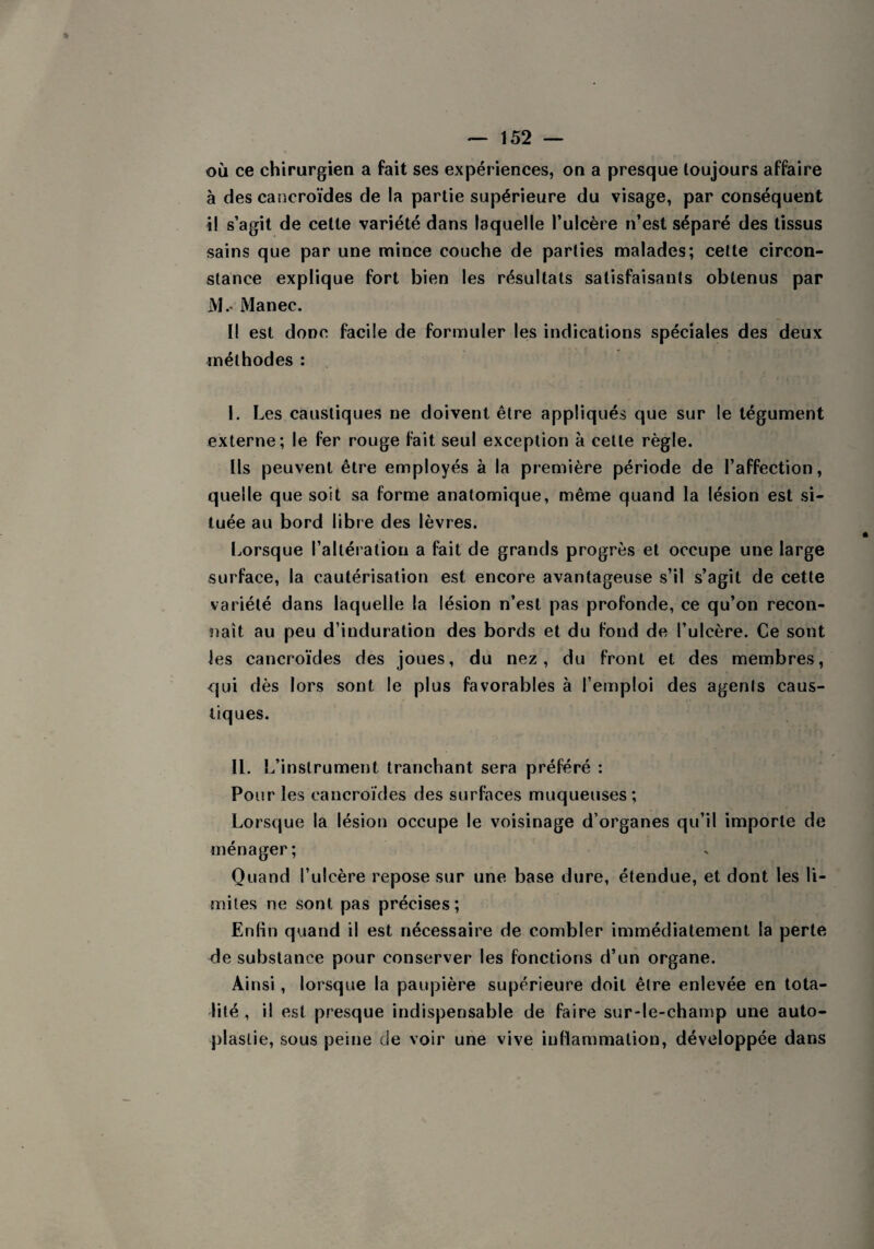 où ce chirurgien a fait ses expériences, on a presque toujours affaire à des cancroïdes de la partie supérieure du visage, par conséquent il s’agit de cette variété dans laquelle l’ulcère n’est séparé des tissus sains que par une mince couche de parties malades; cette circon¬ stance explique fort bien les résultats satisfaisants obtenus par M.* Manec. Il est donc facile de formuler les indications spéciales des deux méthodes : 1. Les caustiques ne doivent être appliqués que sur le tégument externe; le fer rouge fait seul exception à cette règle. Ils peuvent être employés à la première période de l’affection, quelle que soit sa forme anatomique, même quand la lésion est si¬ tuée au bord libre des lèvres. Lorsque l’altération a fait de grands progrès et occupe une large surface, la cautérisation est encore avantageuse s’il s’agit de cette variété dans laquelle la lésion n’est pas profonde, ce qu’on recon¬ naît au peu d’induration des bords et du fond de l’ulcère. Ce sont les cancroïdes des joues, du nez, du front et des membres, qui dès lors sont le plus favorables à l’emploi des agents caus¬ tiques. IL L’instrument tranchant sera préféré : Pour les cancroïdes des surfaces muqueuses; Lorsque la lésion occupe le voisinage d’organes qu’il importe de ménager; Quand l’ulcère repose sur une base dure, étendue, et dont les li¬ mites ne sont pas précises; Enfin quand il est nécessaire de combler immédiatement la perte de substance pour conserver les fonctions d’un organe. Ainsi, lorsque la paupière supérieure doit être enlevée en tota¬ lité , il est presque indispensable de faire sur-le-champ une auto- plaslie, sous peine de voir une vive inflammation, développée dans