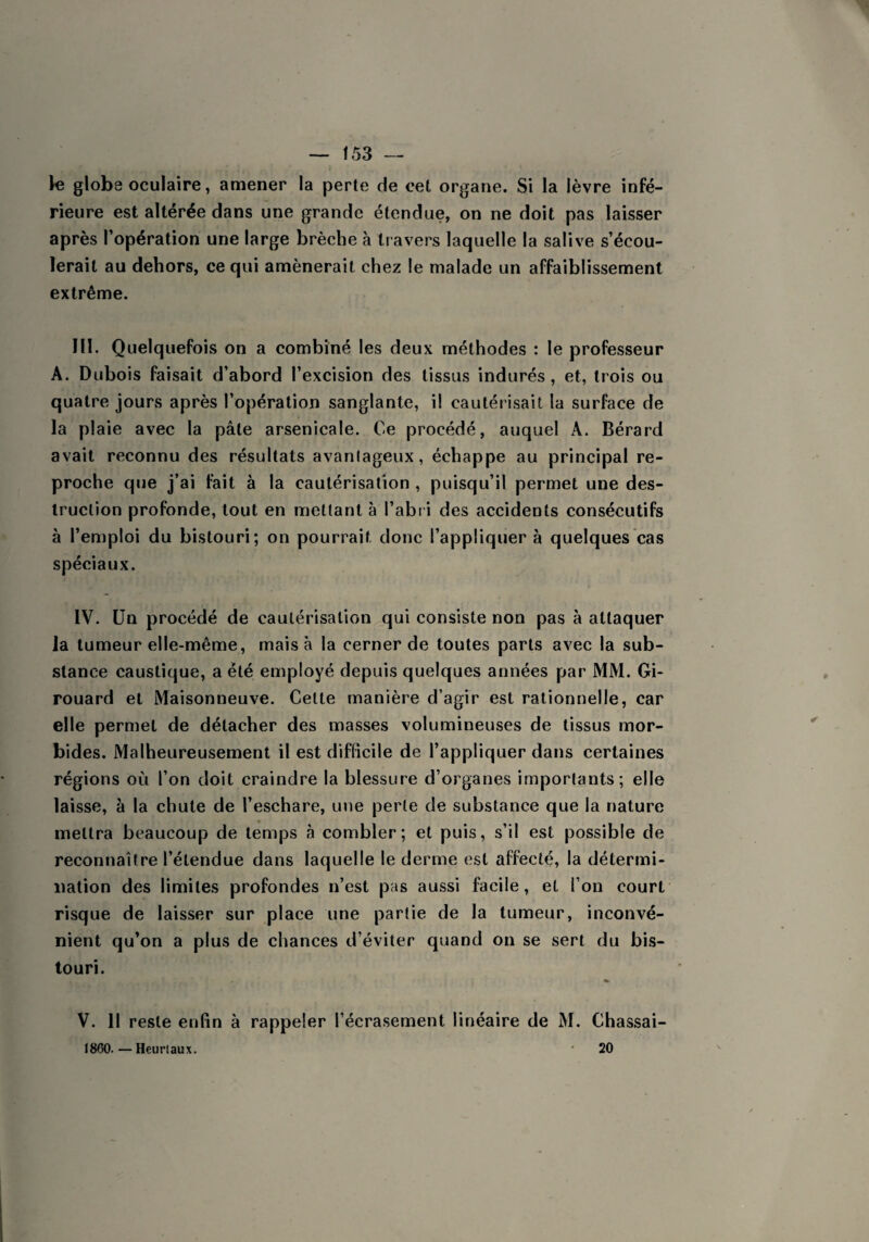 globe oculaire, amener la perte de cet organe. Si la lèvre infé¬ rieure est altérée dans une grande étendue, on ne doit pas laisser après l’opération une large brèche à travers laquelle la salive s’écou¬ lerait au dehors, ce qui amènerait chez le malade un affaiblissement extrême. HI. Quelquefois on a combiné les deux méthodes : le professeur A. Dubois faisait d’abord l’excision des tissus indurés, et, trois ou quatre jours après l’opération sanglante, il cautérisait la surface de la plaie avec la pâte arsenicale. Ce procédé, auquel A. Bérard avait reconnu des résultats avantageux, échappe au principal re¬ proche que j’ai fait à la cautérisation , puisqu’il permet une des¬ truction profonde, tout en mettant à l’abri des accidents consécutifs à l’emploi du bistouri; on pourrait donc l’appliquer à quelques cas spéciaux. IV. Un procédé de cautérisation qui consiste non pas à attaquer la tumeur elle-même, mais à la cerner de toutes parts avec la sub¬ stance caustique, a été employé depuis quelques années par MM. Gi- rouard et Maisonneuve. Celte manière d’agir est rationnelle, car elle permet de détacher des masses volumineuses de tissus mor¬ bides. Malheureusement il est difficile de l’appliquer dans certaines régions où l’on doit craindre la blessure d’organes importants; elle laisse, à la chute de l’eschare, une perte de substance que la nature mettra beaucoup de temps à combler; et puis, s’il est possible de reconnaître l’étendue dans laquelle le derme est affecté, la détermi¬ nation des limites profondes n’est pas aussi facile, et l’on court risque de laisser sur place une partie de la tumeur, inconvé¬ nient qu’on a plus de chances d’éviter quand on se sert du bis¬ touri. V. Il reste enfin à rappeler l’écrasement linéaire de M. Chassai- 1860. — Heur i aux. 20