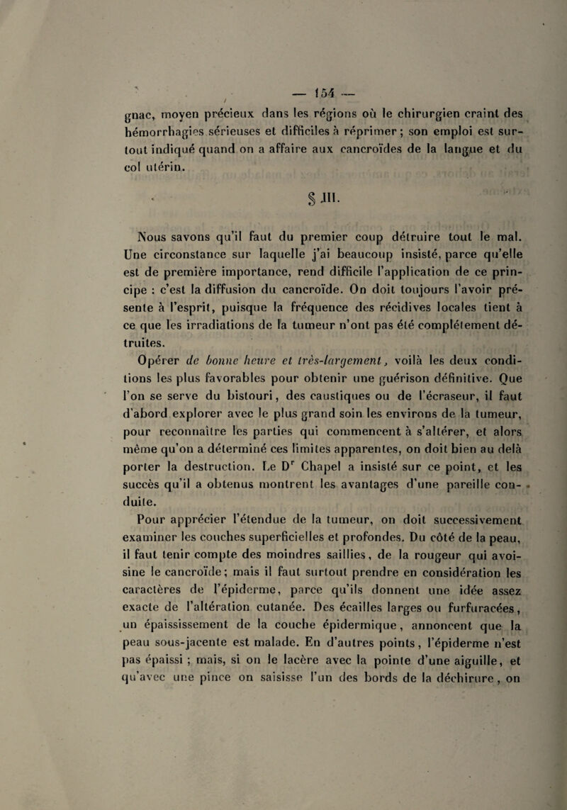 gnac, moyen précieux Hans les régions où le chirurgien craint des hémorrhagies sérieuses et difficiles à réprimer; son emploi est sur¬ tout indiqué quand on a affaire aux cancroïdes de la langue et du col utérin. $n\. Nous savons qu’il faut du premier coup détruire tout le mal. Une circonstance sur laquelle j’ai beaucoup insisté, parce qu’elle est de première importance, rend difficile l’application de ce prin¬ cipe : c’est la diffusion du cancroïde. On doit toujours l’avoir pré¬ sente à l’esprit, puisque la fréquence des récidives locales tient à ce que les irradiations de la tumeur n’ont pas été complètement dé¬ truites. Opérer de bonne heure et très-largement, voilà les deux condi¬ tions les plus favorables pour obtenir une guérison définitive. Que l’on se serve du bistouri, des caustiques ou de l’écraseur, il faut d’abord explorer avec le plus grand soin les environs de la tumeur, pour reconnaître les parties qui commencent à s’altérer, et alors même qu’on a déterminé ces limites apparentes, on doit bien au delà porter la destruction. Le Dr Chapel a insisté sur ce point, et les succès qu’il a obtenus montrent les avantages d’une pareille con¬ duite. Pour apprécier l’étendue de la tumeur, on doit successivement examiner les couches superficielles et profondes. Du côté de la peau, il faut tenir compte des moindres saillies, de la rougeur qui avoi¬ sine le cancroïde; mais il faut surtout prendre en considération les caractères de l’épiderme, parce qu’ils donnent une idée assez exacte de l’altération cutanée. Des écailles larges ou furfuracées, un épaississement de la couche épidermique, annoncent que la peau sous-jacente est malade. En d’autres points, l’épiderme n’est pas épaissi ; mais, si on le lacère avec la pointe d’une aiguille, et qu’avec une pince on saisisse l’un des bords de la déchirure, on