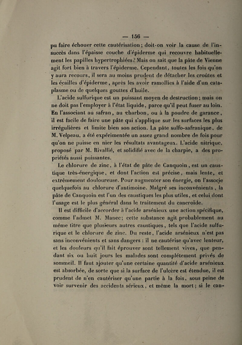 pu faire échouer cette cautérisation; doit-on voir la cause de l’in¬ succès dans l’épaisse couche d’épiderme qui recouvre habituelle¬ ment les papilles hypertrophiées? Mais on sait que la pâte de Vienne agit fort bien à travers l’épiderme. Cependant, toutes les fois qu’on y aura recours, il sera au moins prudent de détacher les croûtes et les écailles d’épiderme, après les avoir ramollies à l’aide d’un cata¬ plasme ou de quelques gouttes d’huile. L’acide sulfurique est un puissant moyen de destruction; mais on ne doit pas l’employer à l’état liquide, parce qu’il peut fuser au loin. En l’associant au safran, au -charbon, ou à la poudre de garance, il est facile de faire une pâte qui s’applique sur les surfaces les plus irrégulières et limite bien son action. La pâte sulfo-safranique, de M. Velpeau, a été expérimentée un assez grand nombre de fois pour qu’on ne puisse en nier les résultats avantageux. L’acide nitrique, proposé par M. Rivallié, et solidifié avec de la charpie, a des pro¬ priétés aussi puissantes. Le chlorure de zinc, à l’état de pâte de Canquoin , est un caus¬ tique très-énergique, et dont l’action est précise, mais lente, et extrêmement douloureuse. Pour augmenter son énergie, on l’associe quelquefois au chlorure d’antimoine. Malgré ses inconvénients , la pâte de Canquoin est l’un des caustiques les plus utiles, et celui dont l’usage est le plus général dans le traitement du cancroïde. Il est difficile d’accorder à l’acide arsénieux une action spécifique, comme l’admet M. Manec; cette substance agit probablement au même litre que plusieurs autres caustiques , tels que l’acide sulfu¬ rique et le chlorure de zinc. Du reste, l’acide arsénieux n’est pas sans inconvénients et sans dangers : il ne cautérise qu’avec lenteur, et les douleurs qu’il fait éprouver sont tellement vives, que pen¬ dant six ou huit jours les malades sont complètement privés de sommeil. Il faut ajouter qu’une certaine quantité d’acide arsénieux est absorbée, de sorte que si la surface de l’ulcère est étendue, il est prudent de n’en cautériser qu’une partie à la fois, sous peine de voir survenir des accidents sérieux, et même la mort; si le can-