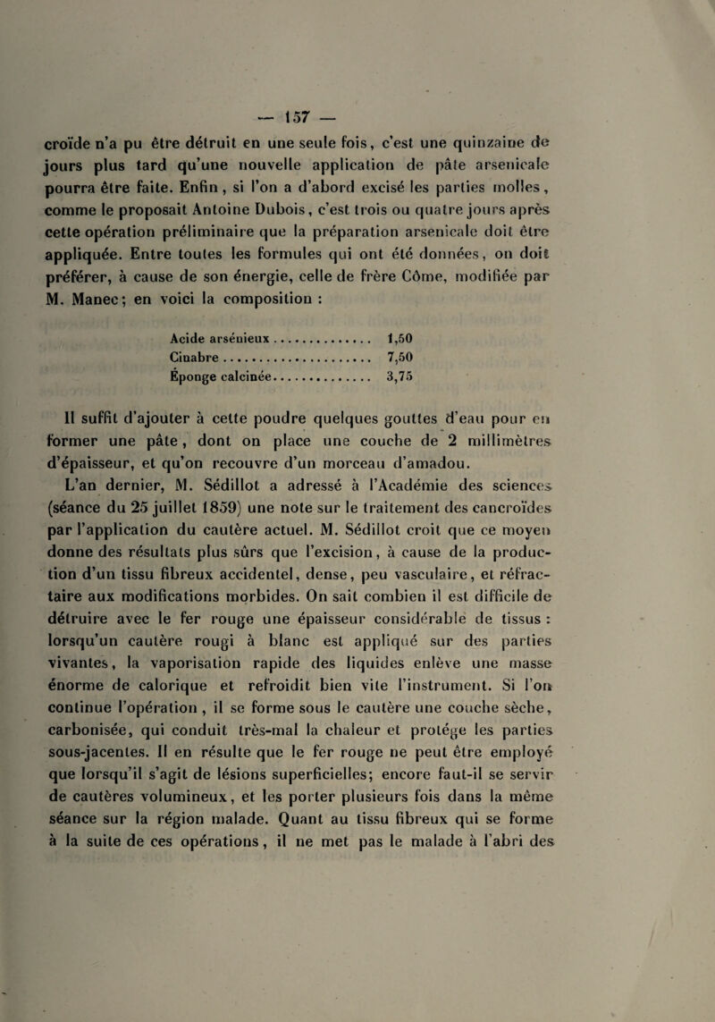 croïde n’a pu être détruit en une seule fois, c’est une quinzaine de jours plus tard qu’une nouvelle application de pâte arsenicale pourra être faite. Enfin , si l’on a d’abord excisé les parties molles, comme le proposait Antoine Dubois, c’est trois ou quatre jours après cette opération préliminaire que la préparation arsenicale doit être appliquée. Entre toutes les formules qui ont été données, on doil préférer, à cause de son énergie, celle de frère Côme, modifiée par M. Manee; en voici la composition : Acide arsénieux. 1,50 Cinabre. 7,50 Éponge calcinée. 3,75 Il suffit d’ajouter à cette poudre quelques gouttes d’eau pour ers former une pâte, dont on place une couche de 2 millimètres d’épaisseur, et qu’on recouvre d’un morceau d’amadou. L’an dernier, M. Sédillot a adressé à l’Académie des sciences (séance du 25 juillet 1859) une note sur le traitement des cancroïdes par l’application du cautère actuel. M. Sédillot croit que ce moyen donne des résultats plus sûrs que l’excision, à cause de la produc¬ tion d’un tissu fibreux accidentel, dense, peu vasculaire, et réfrac¬ taire aux modifications morbides. On sait combien il est difficile de détruire avec le fer rouge une épaisseur considérable de tissus : lorsqu’un cautère rougi à blanc est appliqué sur des parties vivantes, la vaporisation rapide des liquides enlève une masse énorme de calorique et refroidit bien vile l’instrument. Si l’on continue l’opération , il se forme sous le cautère une couche sèche, carbonisée, qui conduit très-mal la chaleur et protège les parties sous-jacentes. Il en résulte que le fer rouge ne peut être employé que lorsqu’il s’agit de lésions superficielles; encore faut-il se servir de cautères volumineux, et les porter plusieurs fois dans la même séance sur la région malade. Quant au tissu fibreux qui se forme à la suite de ces opérations, il ne met pas le malade à l’abri des