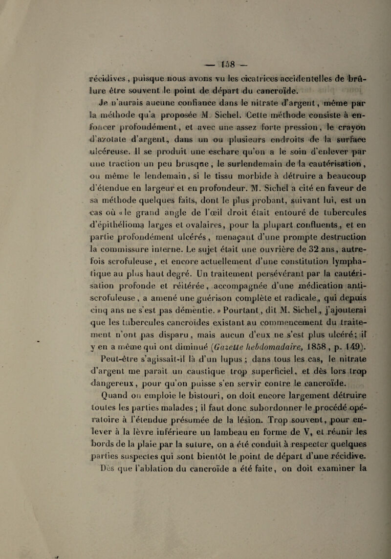 récidives , puisque nous avons vu les cicatrices accidentelles de brû¬ lure être souvent le point de départ du cancroïde. Je n’aurais aucune confiance dans le nitrate d’argent, même par îa méthode qu’a proposée M. Sichel. Cette méthode consiste à en¬ foncer profondément, et avec une assez forte pression, le crayon d’azotate d’argent., dans un ou plusieurs endroits de la surface ulcéreuse. Il se produit une eschare qu’on a le soin d’enlever par une traction un peu brusque, le surlendemain de la cautérisation, ou même le lendemain, si le tissu morbide à détruire a beaucoup d’étendue en largeur et en profondeur. M. Sichel a cité en faveur de sa méthode quelques faits, dont le plus probant, suivant lui, est un cas où «le grand angle de l’œil droit était entouré de tubercules d’épithélioma larges et ovalaires, pour la plupart confluents, et en partie profondément ulcérés , menaçant d’une prompte destruction la commissure interne. Le sujet était une ouvrière de 32 ans, autre¬ fois scrofuleuse, et encore actuellement d’une constitution lympha¬ tique au plus haut degré. Un traitement persévérant par la cautéri¬ sation profonde et réitérée, accompagnée d’une médication an.ti- scrofuleuse , a amené une guérison complète et radicale, qui depuis cinq ans ne s’est pas démentie. » Pourtant, dit M. Sichel, j’ajouterai que les tubercules cancroïdes existant au commencement du traite¬ ment n’ont pas disparu, mais aucun d’eux ne s’est plus ulcéré; il y en a même qui ont diminué (Gazette hebdomadaire, 1858 , p. 149). Peut-être s’agissait-il là d’un lupus ; dans tous les cas, le nitrate d’argent me paraît un caustique trop superficiel, et dès lors trop dangereux, pour qu’on puisse s’en servir contre le cancroïde. Quand ou emploie le bistouri, on doit encore largement détruire toutes les parties malades; il faut donc subordonner le procédé opé¬ ratoire à l’étendue présumée de la lésion. Trop souvent, pour en¬ lever à la lèvre inférieure un lambeau en forme de V, et réunir les bords de la plaie par la suture, on a été conduit à respecter quelques parties suspectes qui sont bientôt le point de départ d’une récidive.. Dès que l’ablation du cancroïde a été faite, on doit examiner la