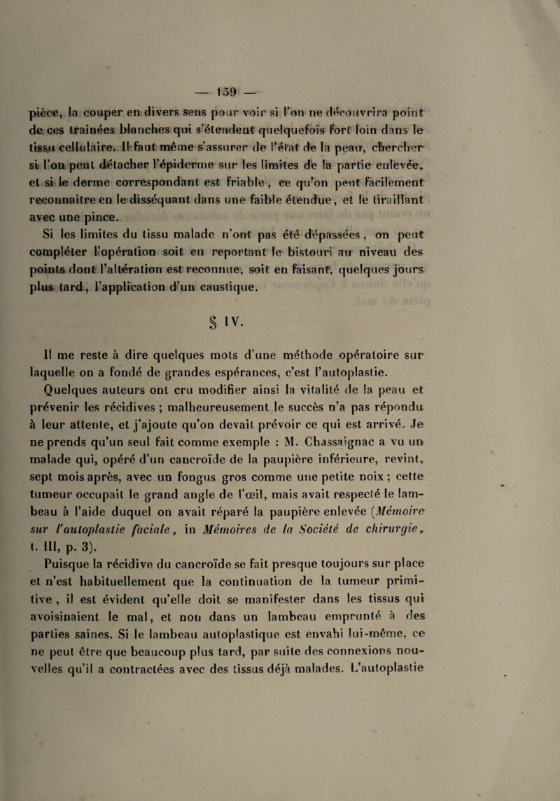 pièce, la couper en divers sens pour voir si l’on ne découvrira point de ces traînées blanches qui s’étendent quelquefois fort loin dans le tissu cellulaire. U faut même s’assurer de l’état de la peau, chercher si l’on peut détacher l’épiderme sur les limites de la partie enlevée* et si le derme correspondant est friable, ce qu’on peut facilement reconnaître en le disséquant dans une faible étendue, et le tiraillant avec une pince. Si les limites du tissu malade n’ont pas été dépassées, on peut compléter l’opération soit en reportant le bistouri au niveau des points dont l’altération est reconnue, soit en faisant*, quelques jours plus lard, l’application d’un caustique. § IV. Il me reste à dire quelques mots d’une méthode opératoire sur laquelle on a fondé de grandes espérances, c’est Pautoplaslie. Quelques auteurs ont cru modifier ainsi la vitalité de la peau et prévenir les récidives ; malheureusement le succès n’a pas répondu à leur attente, et j’ajoute qu’on devait prévoir ce qui est arrivé. Je ne prends qu’un seul fait comme exemple : M. Chassaignac a vu un malade qui, opéré d’un cancroïde de la paupière inférieure, revint, sept mois après, avec un fongus gros comme une petite noix ; cette tumeur occupait le grand angle de l’œil, mais avait respecté le lam¬ beau à l’aide duquel on avait réparé la paupière enlevée (Mémoire sur ïaatoplastie faciale, in Mémoires de la Société de chirurgie, t. III, p. 3). Puisque la récidive du cancroïde se fait presque toujours sur place et n’est habituellement que la continuation de la tumeur primi¬ tive , il est évident qu’elle doit se manifester dans les tissus qui avoisinaient le mal, et non dans un lambeau emprunté à des parties saines. Si le lambeau autoplastique est envahi lui-même, ce ne peut être que beaucoup plus tard, par suite des connexions nou¬ velles qu’il a contractées avec des tissus déjà malades, l/autoplastie