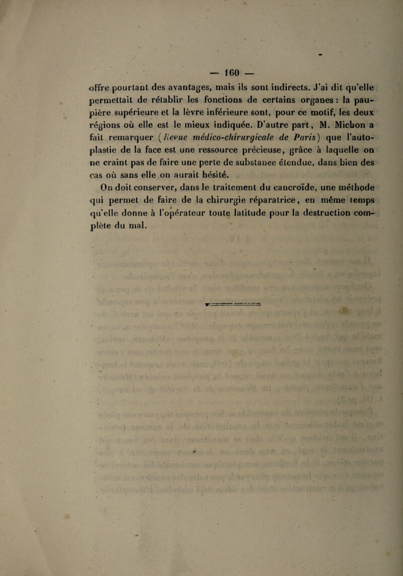 offre pourtant des avantages, mais ils sont indirects. J’ai dit qu’elle permettait de rétablir les fonctions de certains organes : la pau¬ pière supérieure et la lèvre inférieure sont, pour ce motif, les deux régions où elle est le mieux indiquée. D’autre part, M. Michon a fait remarquer [Revue médico-chirurgicale de Paris) que l’auto- plaslie de la face est une ressource précieuse, grâce à laquelle on ne craint pas de faire une perte de substance étendue, dans bien des cas où sans elle on aurait hésité. On doit conserver, dans le traitement du cancroïde, une méthode qui permet de faire de la chirurgie réparatrice, en même (emps qu’elle donne à l’opérateur toute latitude pour la destruction com¬ plète du mal.