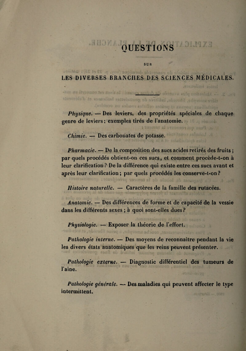 QUESTIONS LES DIVERSES BRANCHES DES SCIENCES MÉDICALES. Physique. — Des leviers, des propriétés spéciales de chaque genre de leviers; exemples tirés de l’anatomie. ( • • » ‘ î. i ' • •' T.i'î , * j , ; -, : Chimie. — Des carbonates de potasse. Pharmacie. — De la composition des sucs acides retirés des fruits ; par quels procédés obtient-on ces sucs, et comment procède-t-on à leur clarification? De la différence qui existe entre ces sucs avant et après leur clarification ; par quels procédés les conserve-t-on ? Histoire naturelle. — Caractères de la famille des rutacées. 1 • • i •• j'.‘ î ) .} < ; ; • _•. * - .**..«« T-? J* . r ,,'i ~ : * . . » ^ > * Anatomie. — Des différences de forme et de capacité de la vessie dans les différents sexes ; à quoi sont-elles dues? Physiologie. — Exposer la théorie de l’effort. Pathologie interne. — Des moyens de reconnaître pendant la vie les divers états anatomiques que les reins peuvent présenter. Pathologie externe. — Diagnostic différentiel des tumeurs de l’aine. Pathologie générale. — Des maladies qui peuvent affecter le type intermittent.