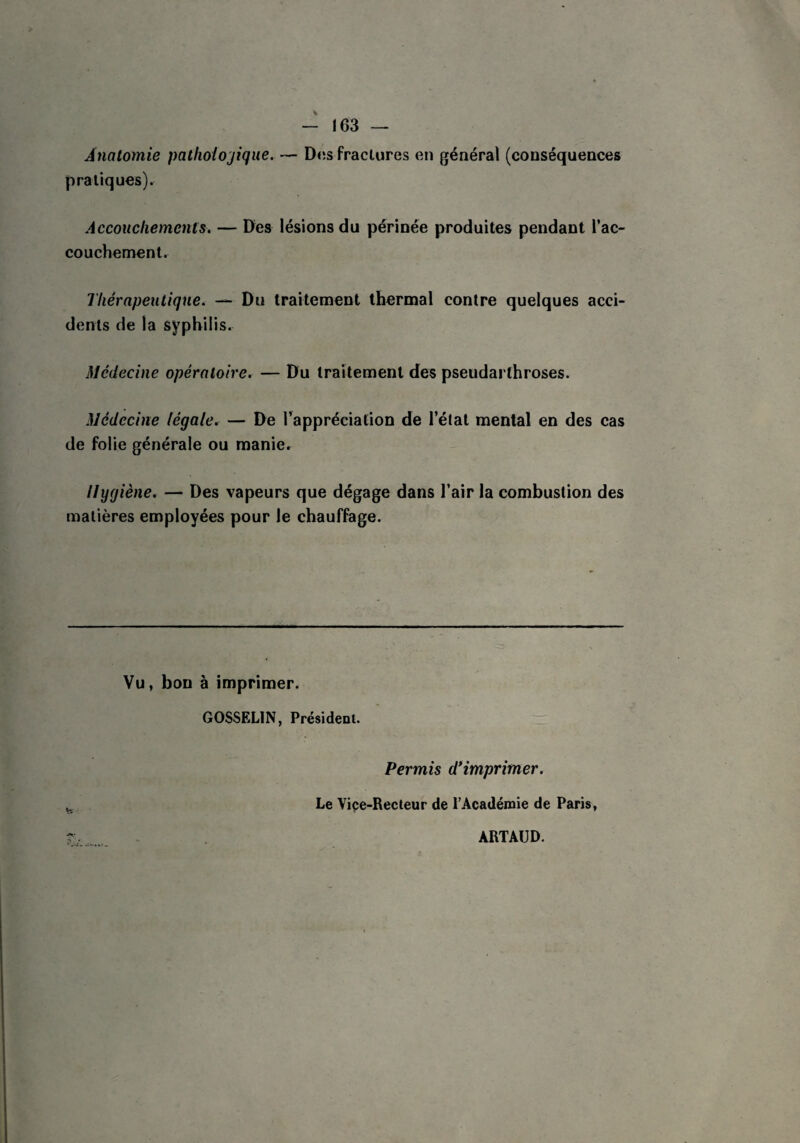 - 163 — Anatomie pathologique. — Dos fraclures en général (conséquences pratiques). Accouchements. — Des lésions du périnée produites pendant l'ac¬ couchement. Thérapeutique. — Du traitement thermal contre quelques acci¬ dents de la syphilis. Médecine opératoire. — Du traitement des pseudarthroses. Médecine légale. — De l’appréciation de l'état mental en des cas de folie générale ou manier Hygiène. — Des vapeurs que dégage dans l’air la combustion des matières employées pour le chauffage. Vu, bon à imprimer. GOSSELIN, Président. Permis d’imprimer. Le Vice-Recteur de l’Académie de Paris, ARTAUD.