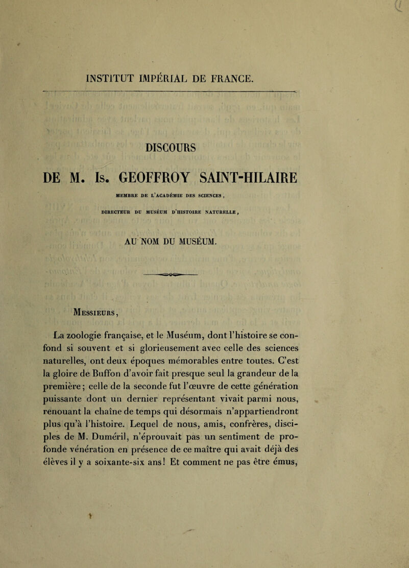 INSTITUT IMPÉRIAL DE FRANCE. DISCOURS DE M. Is. GEOFFROY SAINT-HILAIRE MEMBRE DE L’ACADÉMIE DES SCIENCE9 , DIRECTEUR DU MUSÉUM D’HISTOIRE NATURELLE , AU NOM DU MUSÉUM. Messieurs, La zoologie française, et le Muséum, dont l’histoire se con¬ fond si souvent et si glorieusement avec celle des sciences naturelles, ont deux époques mémorables entre toutes. C’est la gloire de Buffon d’avoir fait presque seul la grandeur de la première; celle de la seconde fut l’œuvre de cette génération puissante dont un dernier représentant vivait parmi nous, renouant la chaîne de temps qui désormais n’appartiendront plus qu’à l’histoire. Lequel de nous, amis, confrères, disci¬ ples de M. Duméril, n’éprouvait pas un sentiment de pro¬ fonde vénération en présence de ce maître qui avait déjà des élèves il y a soixante-six ans! Et comment ne pas être émus,
