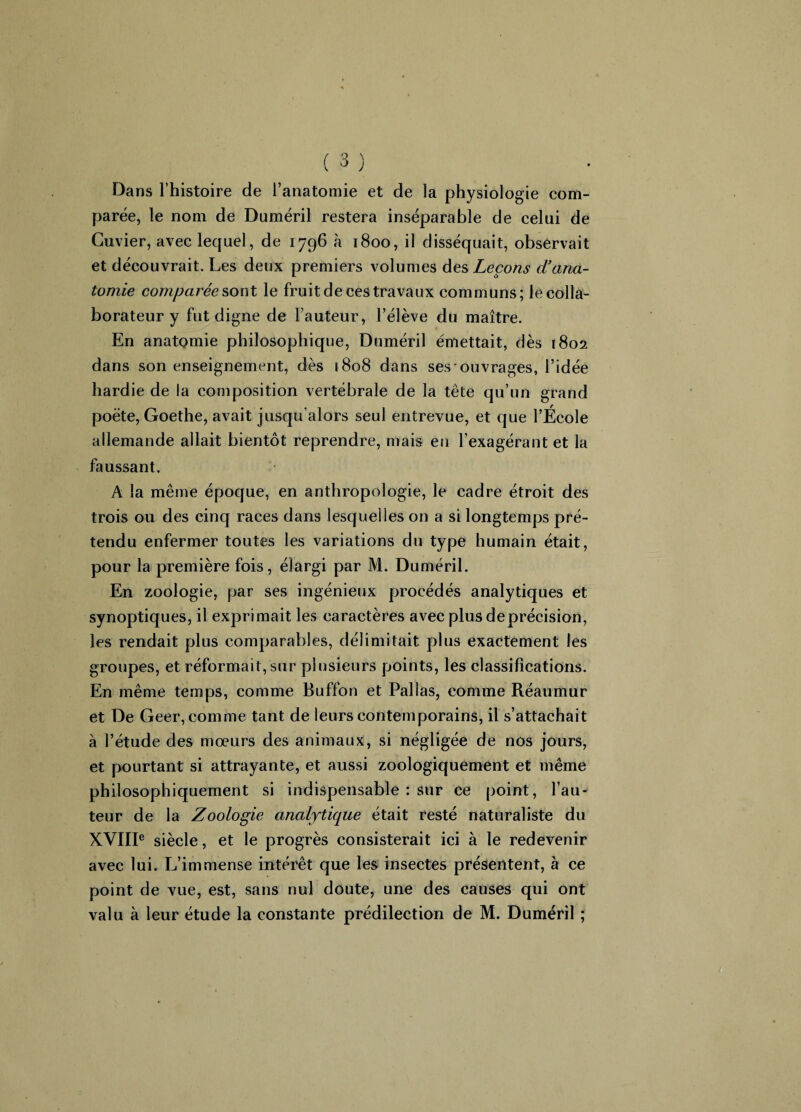 { O J Dans l’histoire de l’anatomie et de la physiologie com¬ parée, le nom de Duméril restera inséparable de celui de Cuvier, avec lequel, de 1796 à 1800, il disséquait, observait et découvrait. Les deux premiers volumes des Leçons d’ana¬ tomie comparée sont le fruit de ces travaux communs; le colla¬ borateur y fut digne de fauteur, l’élève du maître. En anatomie philosophique, Duméril émettait, dès 1802 dans son enseignement, dès 1808 dans ses ouvrages, l’idée hardie de la composition vertébrale de la tête qu’un grand poète, Goethe, avait jusqu’alors seul entrevue, et que l’École allemande allait bientôt reprendre, mais en l’exagérant et la faussant. A la même époque, en anthropologie, le cadre étroit des trois ou des cinq races dans lesquelles on a si longtemps pré¬ tendu enfermer toutes les variations du type humain était, pour la première fois, élargi par M. Duméril. En zoologie, par ses ingénieux procédés analytiques et synoptiques, il exprimait les caractères avec plus de précision, les rendait plus comparables, délimitait plus exactement les groupes, et réformait, sur plusieurs points, les classifications. En même temps, comme Buffon et Pallas, comme Réaumur et De Geer, comme tant de leurs contemporains, il s’attachait à l’étude des mœurs des animaux, si négligée de nos jours, et pourtant si attrayante, et aussi zoologiquement et même philosophiquement si indispensable : sur ce point, fau¬ teur de la Zoologie analytique était resté naturaliste du XVIIIe siècle, et le progrès consisterait ici à le redevenir avec lui. L’immense intérêt que les insectes présentent, à ce point de vue, est, sans nul doute, une des causes qui ont