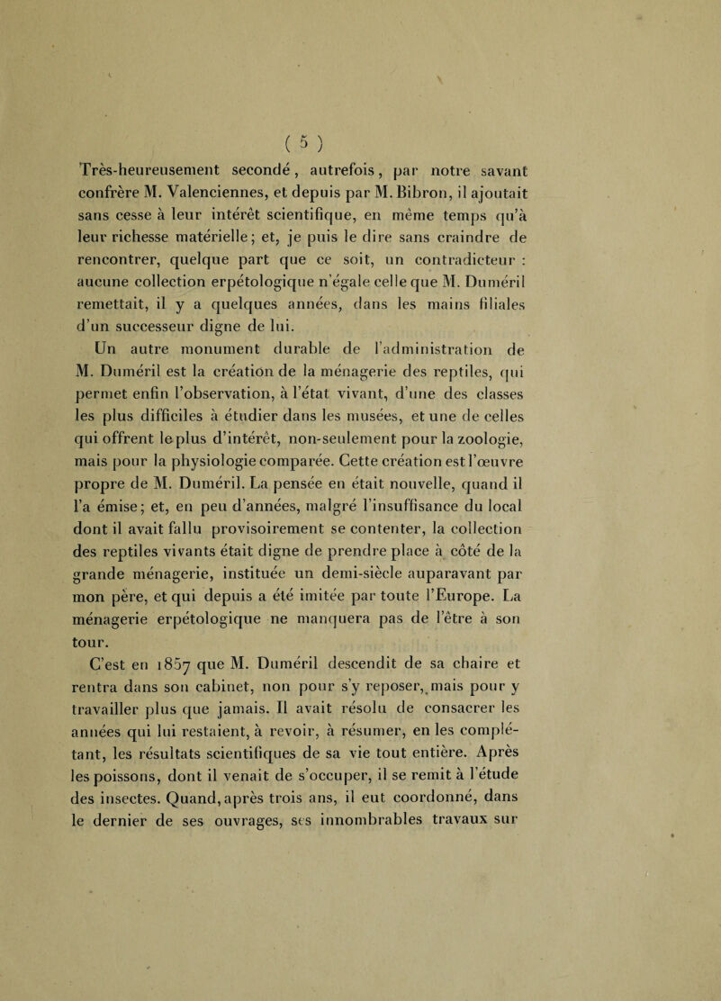 Très-heureusement secondé, autrefois, par notre savant confrère M. Valenciennes, et depuis par M. Bibron, il ajoutait sans cesse à leur intérêt scientifique, en même temps qu’à leur richesse matérielle; et, je puis le dire sans craindre de rencontrer, quelque part que ce soit, un contradicteur : aucune collection erpétologique n’égale celle que M. Duméril remettait, il y a quelques années, dans les mains filiales d’un successeur digne de lui. Un autre monument durable de l’administration de M. Duméril est la création de la ménagerie des reptiles, qui permet enfin l’observation, à l’état vivant, d’une des classes les plus difficiles à étudier dans les musées, et une de celles qui offrent le plus d’intérêt, non-seulement pour la zoologie, mais pour la physiologie comparée. Cette création est l’œuvre propre de M. Duméril. La pensée en était nouvelle, quand il l’a émise; et, en peu d’années, malgré l’insuffisance du local dont il avait fallu provisoirement se contenter, la collection des reptiles vivants était digne de prendre place à côté de la grande ménagerie, instituée un demi-siècle auparavant par mon père, et qui depuis a été imitée par toute l’Europe. La ménagerie erpétologique ne manquera pas de l’être à son tour. C’est en i85^ que M. Duméril descendit de sa chaire et rentra dans son cabinet, non pour s’y reposer, mais pour y travailler plus que jamais. Il avait résolu de consacrer les années qui lui restaient, à revoir, à résumer, en les complé¬ tant, les résultats scientifiques de sa vie tout entière. Après les poissons, dont il venait de s’occuper, il se remit à 1 étude des insectes. Quand, après trois ans, il eut coordonné, dans le dernier de ses ouvrages, ses innombrables travaux sur