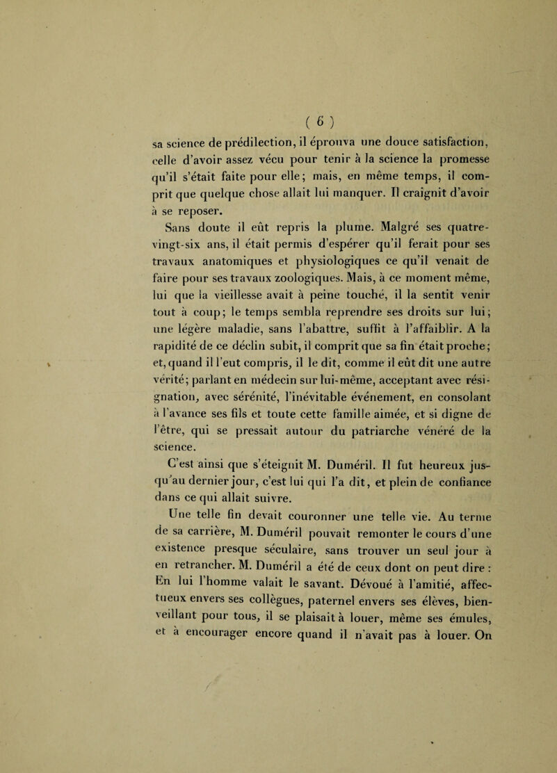 sa science de prédilection, il éprouva une douce satisfaction, celle d’avoir assez vécu pour tenir à la science la promesse qu’il s’était faite pour elle; mais, en même temps, il com¬ prit que quelque chose allait lui manquer. Il craignit d’avoir à se reposer. Sans doute il eût repris la plume. Malgré ses quatre- vingt-six ans, il était permis d’espérer qu’il ferait pour ses travaux anatomiques et physiologiques ce qu’il venait de faire pour ses travaux zoologiques. Mais, à ce moment même, lui que la vieillesse avait à peine touché, il la sentit venir tout à coup; le temps sembla reprendre ses droits sur lui; une légère maladie, sans l’abattre, suffit à l’affaiblir. A la rapidité de ce déclin subit, il comprit que sa fin était proche; et, quand il l’eut compris, il le dit, comme il eût dit une autre vérité; parlant en médecin sur lui-même, acceptant avec rési¬ gnation, avec sérénité, l’inévitable événement, en consolant à l’avance ses fils et toute cette famille aimée, et si digne de l’être, qui se pressait autour du patriarche vénéré de la science. C’est ainsi que s’éteignit M. Duméril. Il fut heureux jus¬ qu'au dernier jour, c’est lui qui l’a dit, et plein de confiance dans ce qui allait suivre. Une telle fin devait couronner une telle vie. Au terme de sa carrière, M. Duméril pouvait remonter le cours d’une existence presque séculaire, sans trouver un seul jour à en retrancher. M. Duméril a été de ceux dont on peut dire : hn lui 1 homme valait le savant. Dévoué à l’amitié, affec¬ tueux envers ses collègues, paternel envers ses élèves, bien¬ veillant pour tous, il se plaisait à louer, même ses émules, et a encourager encore quand il n’avait pas à louer. On