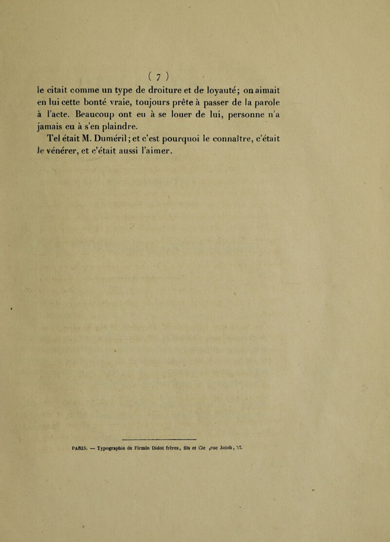 îe citait comme un type de droiture et de loyauté; on aimait en lui cette bonté vraie, toujours prête à passer de la parole à l’acte. Beaucoup ont eu à se louer de lui, personne n a jamais eu à s’en plaindre. Tel était M. Duméril ; et c’est pourquoi le connaître, c’était îe vénérer, et c’était aussi l’aimer. PARIS. — Typographie de Firmin Didot frères, fils et Cie ,rue Jacob, 55.