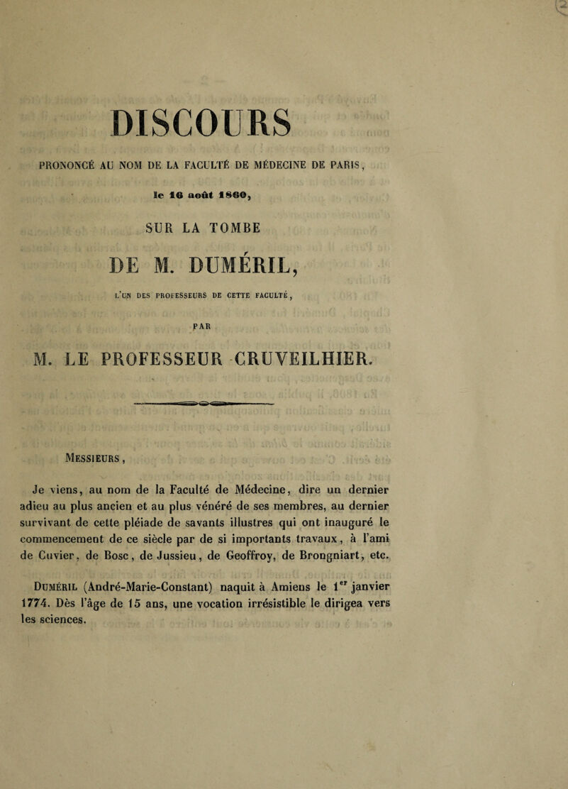 DISCOURS PRONONCÉ AC NOM ÜE LA FACULTÉ DE MÉDECINE DE PARIS, le 16 août 1860, SUR LA TOMBE DE M. DUMÉRIL, l’un des professeurs de cette faculté, PAR M. LE PROFESSEUR CRUVEILHIER. Messieurs , Je viens, au nom de la Faculté de Médecine, dire un dernier adieu au plus ancien et au plus vénéré de ses membres, au dernier survivant de cette pléiade de savants illustres qui ont inauguré le commencement de ce siècle par de si importants travaux, à l’ami de Cuvier, de Bosc, de Jussieu, de Geoffroy, de Brongniart, etc. Duméril (André-Marie-Constant) naquit à Amiens le 1er janvier 1774. Dès l’âge de 15 ans, une vocation irrésistible le dirigea vers les sciences.