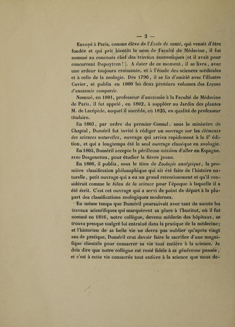 Envoyé à Paris, comme élève de Y Ecole de santé, qui venait d’être fondée et qui prit bientôt le nom de Faculté de Médecine , il fut nommé au concours chef des travaux anatomiques (et il avait pour concurrent Dupuytren ! ). A dater de ce moment, il se livra , avec une ardeur toujours croissante, et à l’étude des sciences médicales et à celle de la zoologie. Dès 1796, il se lia d’amitié avec l’illustre Cuvier, et publia en 1800 les deux premiers volumes des Leçons d’anatomie comparée. Nommé, en 1801, professeur d’anatomie à la Faculté de Médecine de Paris, il fut appelé , en 1802, à suppléer au Jardin des plantes M. de Lacépède, auquel il succéda, en 1825, en qualité de professeur titulaire. En 1803, par ordre du premier Consul, sous le ministère de Chaptal, Duméril fut invité à rédiger un ouvrage sur les éléments des sciences naturelles, ouvrage qui arriva rapidement à la 5e édi¬ tion, et qui a longtemps été le seul ouvrage classique en zoologie. En 1805, Duméril accepte la périlleuse mission d’aller en Espagne, avec Desgenettes, pour étudier la fièvre jaune. En 1806, il publia, sous le titre de Zoologie analytique, la pre¬ mière classification philosophique qui ait été faite de l'histoire na¬ turelle, petit ouvrage qui a eu un grand retentissement et qu’il con¬ sidérait comme le bilan de la science pour l’époque à laquelle il a été écrit. C’est cet ouvrage qui a servi de point de départ à la plu¬ part des classifications zoologiques modernes. En même temps que Duméril poursuivait avec tant de succès les travaux scientifiques qui marquèrent sa place à l’Institut, où il fut nommé en 1816, notre collègue, devenu médecin des hôpitaux, se trouva presque malgré lui entraîné dans la pratique de la médecine; et l’historien de sa belle vie ne devra pas oublier qu’après vingt ans de pratique, Duméril crut devoir faire le sacrifice d’une magni¬ fique clientèle pour consacrer sa vie tout entière à la science. Je dois dire que notre collègue est resté fidèle à sa généreuse pensée, et c’est à cette vie consacrée tout entière à la science que nous de-