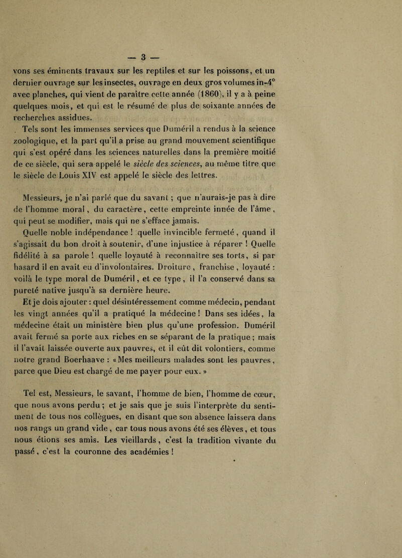 vons ses éminents travaux sur les reptiles et sur les poissons, et un dernier ouvrage sur les insectes, ouvrage en deux gros volumes in-4° avec planches, qui vient de paraître ceüe année (1860), il y a à peine quelques mois, et qui est le résumé de plus de soixante années de recherches assidues. Tels sont les immenses services que Duméril a rendus à la science zoologique, et la part qu’il a prise au grand mouvement scientifique qui s’est opéré dans les sciences naturelles dans la première moitié de ce siècle, qui sera appelé le siècle des sciences, au même titre que le siècle de Louis XÏV est appelé le siècle des lettres. Messieurs, je n’ai parié que du savant ; que n’aurais-je pas à dire de l’homme moral , du caractère, cette empreinte innée de l’âme, qui peut se modifier, mais qui ne s’efface jamais. Quelle noble indépendance! quelle invincible fermeté, quand il s’agissait du bon droit à soutenir, d’une injustice à réparer ! Quelle fidélité à sa parole ! quelle loyauté à reconnaître ses torts, si par hasard il en avait eu d’involontaires. Droiture , franchise , loyauté : voilà le type moral de Duméril, et ce type, il l’a conservé dans sa pureté native jusqu’à sa dernière heure. Et je dois ajouter : quel désintéressement comme médecin, pendant les vingt années qu’il a pratiqué la médecine! Dans ses idées, la médecine était un ministère bien plus qu’une profession. Duméril avait fermé sa porte aux riches en se séparant de la pratique; mais il l’avait laissée ouverte aux pauvres, et il eût dit volontiers, comme notre grand Boerhaave : «Mes meilleurs malades sont les pauvres, parce que Dieu est chargé de me payer pour eux. » Tel est. Messieurs, le savant, l’homme de bien, l’homme de cœur, que nous avons perdu ; et je sais que je suis l’interprète du senti¬ ment de tous nos collègues, en disant que son absence laissera dans nos rangs un grand vide, car tous nous avons été ses élèves, et tous nous étions ses amis. Les vieillards, c’est la tradition vivante du passé, c’est la couronne des académies !