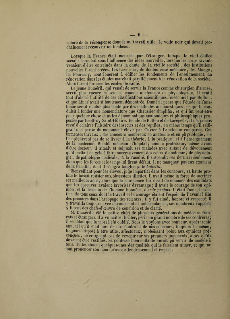 coloré de la récompense donnée au travail utile , le voile noir qui devait pro¬ chainement recouvrir un tombeau. Lorsque la France était menacée par l’étranger, lorsque le vieil édifice social s’écroulait sous l’influence des idées nouvelles, lorsque les corps savants venaient d’être entraînés dans la chute de la vieille société, des institutions nouvelles furent créées. Les Lavoisier, de douloureuse mémoire , les Monge, les Fourcroy, contribuèrent à édifier les fondements de l'enseignement. La rénovation dans les études marchait parallèlement à la rénovation de la société. Alors furent formées les écoles de santé. Lejeune Duméril, qui venait de servir la France comme chirurgien d’armée, servit plus encore la science comme anatomiste et physiologiste. Il sentit tout d’abord l’utilité de ces classifications scientifiques, méconnue par Buffon , et que Linné avait si hautement démontrée. Duméril pensa que l’étude de l’ana¬ tomie serait rendue plus facile par des méthodes anamnestiques, ce qui le con¬ duisit à fonder une nomenclature que Chaussier simplifia, et qui fut peut-être pour quelque chose dans les dénominations anatomiques et philosophiques pro¬ posées par Geoffroy-Saint-Hilaire. Émule de Buffon et de Lacépède, il n’a jamais cessé d’éclairer l’histoire des insectes et des reptiles, en même temps qu’il rédi¬ geait une partie du monument élevé par Cuvier à l’anatomie comparée. Ces immenses travaux , des concours nombreux en anatomie et en physiologie, ne l’empêchèrent pas de se livrer à la théorie, à la pratique, et à l’enseignement de la médecine. Bientôt médecin d’hôpital ; nommé professeur, même avant d’être docteur, il aimait et soignait ses malades avec autant de dévouement qu’il mettait de zèle à faire successivement des cours d’anatomie, de physiolo¬ gie , de pathologie médicale, à la Faculté. 11 suspendit ces derniers seulement alors que les forces et le temps lui firent défaut. Il ne manquait pas aux examens de la Faculté, dont il rédigea longtemps le bulletin. Bienveillant pour les élèves, juge impartial dans les concours, sa haute pro¬ bité le faisait résister aux obsessions illicites. 11 avait même la force de sacrifier ses meilleurs amis, alors que la conscience lui disait de nommer des candidats que les épreuves avaient favorisés davantage ; il avait le courage de son opi¬ nion, et la décision de l’homme honnête, du vir probus. Il était l’ami, le sou¬ tien de tous ceux dont le travail et le courage étaient l’espoir de l’avenir! Élu des premiers dans l’aréopage des sciences, il y fut aimé, honoré et respecté. 11 y travailla toujours avec dévouement et indépendance ; ses nombreux rapports y furent des chefs-d’œuvre de concision et de clarté. M. Duméril a été le maître chéri de plusieurs générations de médecins fran¬ çais et étrangers. 11 a vu naître, briller, périr un grand nombre de ses confrères; il semblait que la mort l’eût oublié. Nous le voyions avec bonheur, après trente ans, tel qu’il était lors de nos études et de nos concours, toujours le même, toujours disposé à être utile, affectueux, n’obéissant point aux opinions pré¬ conçues , ne craignant pas de revenir sur ses premiers jugements, alors qu’ils devaient être rectifiés. Sa politesse bienveillante aurait pu servir de modèle à tous. Telles étaient quelques-unes des qualités qui le faisaient aimer, et qui ne font prononcer son nom qu’avec attendrissement et respect.
