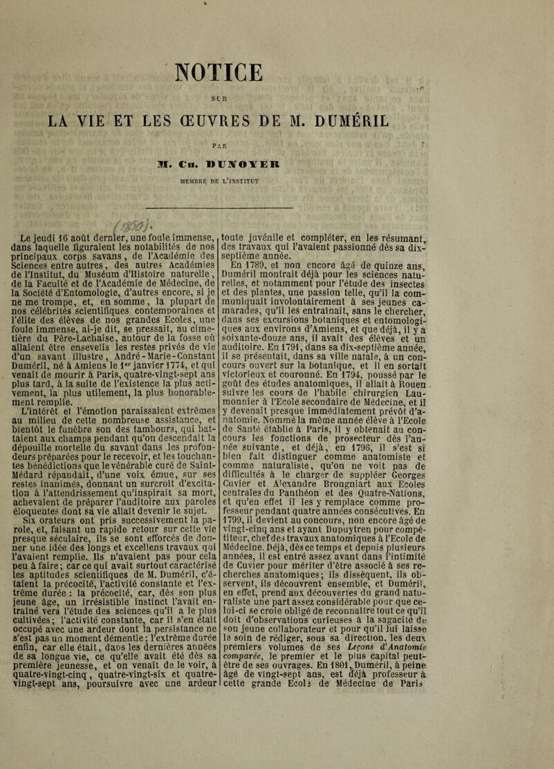 'NOTICE SCR LA VIE ET LES ŒUVRES DE M. DUMÉRIL PAR JRI. €n, DIISJOYER MEMBRE DE l’INSTITDT ' / *. % Le Jeudi 16 août dernier, une foule immense, dans laquelle figuraient les notabilités de nos principaux corps savans, de l’Académie des Sciences entre autres, des autres Académies de l’Institut, du Muséum d’Histoire naturelle , de la Faculté et de l’Académie de Médecine, de la Société d’Entomologie, d’autres encore, si je ne me trompe, et, en somme , la plupart de nos célébrités scientifiques contemporaines et l'élite des élèves de nos grandes Ecoles, une foule immense, ai-je dit, se pressait, au cime¬ tière du Père-Lachaise, autour de la fosse où allaient être ensevelis les restes privés de vie d’un savant illustre, André-Marie-Constant Duméril, né à Amiens le 1er janvier 1774, et qui venait de mourir à Paris, quatre-vingt-sept ans plus tard, à la suite de l’existence la plus acti¬ vement, la plus utilement, la plus honorable¬ ment remplie. L’intérêt et l’émotion paraissaient extrêmes au milieu de cette nombreuse assistance, et bientôt le funèbre son des tambours, qui bat¬ taient aux champs pendant qu’on descendait la dépouille mortelle du savant dans les profon¬ deurs préparées pour le recevoir, et les touchan¬ tes bénédictions que le vénérable curé de Saint- Médard répandait, d’une voix émue, sur ses restes inanimés, donnant un surcroît d’excita¬ tion à l’attendrissement qu’inspirait sa mort, achevaient de préparer l’auditoire aux paroles éloquentes dont sa vie allait devenir le sujet. Six orateurs ont pris successivement la pa¬ role, et, faisant un rapide retour sur cette vie presque séculaire, ils se sont efforcés de don¬ ner une idée des longs et excellens travaux qui l’avaient remplie. Ils n’avaient pas pour cela peu à faire; car ce qui avait surtout caractérisé les aptitudes scientifiques de M. Duméril, c’é¬ taient la précocité, l’activité constante et l’ex¬ trême durée : la précocité, car, dès son plus jeune âge, un irrésistible instinct l’avait en¬ traîné vers l’étude des sciences qu’il a le plus cultivées; l’activité constante, car il s’en était occupé avec une ardeur dont la persistance ne s’est pas un moment démentie; l’extrême durée enfin, car elle était, dans les dernières années de sa longue vie, ce qu’elle avait été dès sa première jeunesse, et on venait de le voir, à quatre-vingt-cinq, quatre-vingt-six et quatre- vingt-sept ans, poursuivre avec une ardeur toute juvénile et compléter, en les résumant,, des travaux qui l’avaient passionné dès sa dix- septième année. En 1789, et non encore âgé de quinze ans, Duméril montrait déjà pour les sciences natu¬ relles, et notamment pour l’étude des insectes et des plantes, une passion telle, qu’il la com¬ muniquait involontairement à ses jeunes ca¬ marades, qu’il les entraînait, sans le chercher, dans ses excursions botaniques et entomologi- ques aux environs d’Amiens, et que déjà, il y a soixante-douze ans, il avait des élèves et un auditoire. En 1791, dans sa dix-septième année, il se présentait, dans sa ville natale, à un con¬ cours ouvert sur la botanique, et il en sortait victorieux et couronné. En 1794, poussé par le goût des études anatomiques, il allait à Rouen suivre les cours de l’habile chirurgien Lau- monnier à l'Ecole secondaire de Médecine, et il y devenait presque immédiatement prévôt d’a¬ natomie. Nommé la même année élève à l’Ecole de Santé établie à Paris, il y obtenait au con¬ cours les fonctions de prosecteur dès l’an¬ née suivante, et déjà, en 1796, il s’est si bien fait distinguer comme anatomiste et comme naturaliste, qu’on ne voit pas de difficultés à le charger de suppléer Georges Cuvier et Alexandre Brongniart aux Ecoles centrales du Panthéon et des Quatre-Nations, et qu’en effet il les y remplace comme pro¬ fesseur pendant quatre années consécutives. En 1799, il devient au concours, non encore âgé de vingt-cinq ans et ayant Dupuytren pour compé¬ titeur, chef des travaux anatomiques à l’Ecole de Médecine. Déjà, dès ce temps et depuis plusieurs années, il est entré assez avant dans l’intimité de Cuvier pour mériter d’être associé à ses re¬ cherches anatomiques; ils dissèquent, ils ob¬ servent, ils découvrent ensemble, et Duméril, en effet, prend aux découvertes du grand natu¬ raliste une part assez considérable pour que ce¬ lui-ci se croie obligé de reconnaître tout ce qu’il doit d’observations curieuses à la sagacité de son jeune collaborateur et pour qu’il lui laisse le soin de rédiger, sous sa direction, les deux premiers volumes de ses Leçons d’Ânatomie comparée, le premier et le plus capital peut- être de ses ouvrages. En 1801, Duméril, à peine âgé de vingt-sept ans, est déjà professeur à cette grande Ecolj de Médecine de Paris