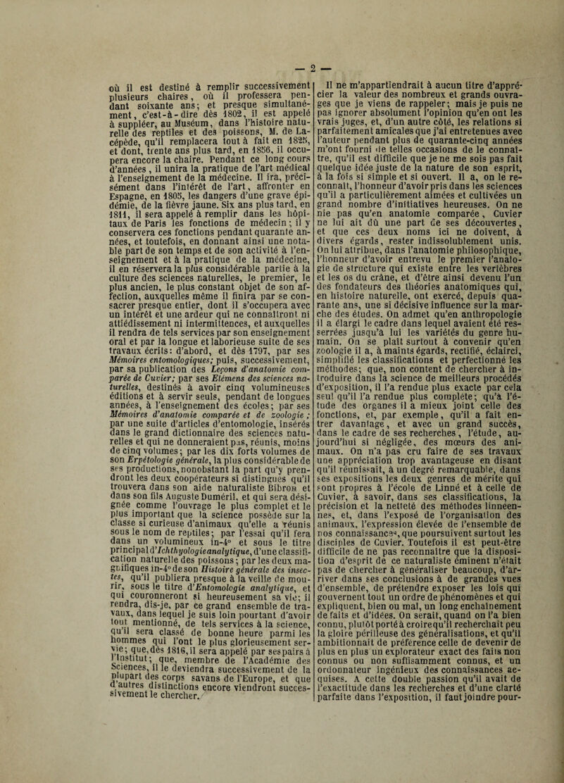 — 2 — où il est destiné à remplir successivement plusieurs chaires, où il professera pen¬ dant soixante ans; et presque simultané¬ ment, c’est-à-dire dès 1802, il est appelé à suppléer, au Muséum, dans l’histoire natu¬ relle des reptiles et des poissons, M. de La- cépède, qu’il remplacera tout à fait en 1825, et dont, trente ans plus tard, en 1856, il occu¬ pera encore la chaire. Pendant ce long cours d’années , il unira la pratique de l’art médical à l’enseignement de la médecine. Il ira, préci¬ sément dans l’intérêt de l’art, affronter en Espagne, en 1805, les dangers d’une grave épi¬ démie, de la fièvre jaune. Six ans plus tard, en 1811, il sera appelé à remplir dans les hôpi¬ taux de Paris les fonctions de médecin ; il y conservera ces fonctions pendant quarante an¬ nées, et toutefois, en donnant ainsi une nota¬ ble part de son temps et de son activité à l’en¬ seignement et à la pratique de la médecine, il en réservera la pùis considérable partie à la culture des sciences naturelles, le premier, le plus ancien, le plus constant objet de son af¬ fection, auxquelles même il finira par se con¬ sacrer presque entier, dont il s’occupera avec un intérêt et une ardeur qui ne connaîtront ni attiédissement ni intermittences, et auxquelles il rendra de tels services par son enseignement oral et par la longue et laborieuse suite de ses travaux écrits: d’abord, et dès 1797, par ses Mémoires entomologiques; puis, successivement, par sa publication des Leçons d’anatomie com¬ parée de Cuvier; par ses Elémens des sciences na¬ turelles, destinés à avoir einq volumineuses éditions et à servir seuls, pendant de longues années, à l’enseignement des écoles; par ses Mémoires d’anatomie comparée et de zoologie ; par une suite d’articles d’entomologie, insérés dans le grand dictionnaire des sciences natu¬ relles et qui ne donneraient pas, réunis, moins de cinq volumes; par les dix forts volumes de son Erpétologie générale, la plus considérable de ses productions, nonobstant la part qu’y pren¬ dront les deux coopérateurs si distingués qu’il trouvera dans son aide naturaliste Bibron et dans son fils Auguste Duméril, et qui sera dési¬ gnée comme l’ouvrage le plus complet et le plus important que la science possède sur la classe si curieuse d’animaux qu’elle a Yéunis sous le nom de reptiles; par l’essai qu’il fera dans un volumineux in-4° et sous le titre VTincipalû’Ichthyologieanalytique, d’une classifi¬ cation naturelle des poissons ; par les deux ma¬ gnifiques in-4°deson Histoire générale des insec¬ tes, qu’il publiera presque à la veille de mou¬ rir, sous le titre A’Entomologie analytique, et qui couronneront si heureusement sa vie; il rendra, dis-je, par ce grand ensemble de tra¬ vaux, dans lequel je suis loin pourtant d’avoir tout mentionné, de tels services à la science, quil sera classé de bonne heure parmi les hommes qui l’ont le plus glorieusement ser¬ vie; que,dès 1816, il sera appelé par sespairs à J institut ; que, membre de l’Académie des sciences, il le deviendra successivement de la plupart des corps savans de l’Europe, et que u autres distinctions encore viendront succes¬ sivement le chercher. Il ne m’appartiendrait à aucun titre d’appré¬ cier la valeur des nombreux et grands ouvra¬ ges que je viens de rappeler; mais je puis ne pas ignorer absolument l’opinion qu’en ont les vrais juges, et, d’un autre côté, les relations si parfaitement amicales que j’ai entretenues avec l’auteur pendant plus de quarante-cinq années m’ont fourni de telles occasions de le connaî¬ tre, qu’il est difficile que je ne me sois pas fait quelque idée juste de la nature de son esprit, à la fois si simple et si ouvert. Il a, on le re¬ connaît, l’honneur d’avoirpris dans les sciences qu'il a particulièrement aimées et cultivées un grand nombre d’initiatives heureuses. On ne nie pas qu’en anatomie comparée, Cuvier ne lui ait dû une part de ses découvertes, et que ces deux noms ici ne doivent, à divers égards, rester indissolublement unis. On lui attribue, dans l’anatomie philosophique, l’honneur d’avoir entrevu le premier l’analo¬ gie de structure qui existe entre les vertèbres et les os du crâne, et d’être ainsi devenu l’un des fondateurs des théories anatomiques qui, en histoire naturelle, ont exercé, depuis qua¬ rante ans, une si décisive influence sur la mar¬ che des études. On admet qu’en anthropologie il a élargi le cadre dans lequel avaient été res¬ serrées jusqu’à lui les variétés du genre hu¬ main. On se plaît surtout à convenir qu’en zoologie il a, à maints égards, rectifié, éclairci, simplifié les classifications et perfectionné les méthodes; que, non content de chercher à in¬ troduire dans la science de meilleurs procédés d’exposition, il l’a rendue plus exacte par cela seul qu’il l’a rendue plus complète ; qu’à l’é¬ tude des organes il a mieux joint celle des fonctions, et, par exemple, qu’il a fait en¬ trer davantage, et avec un grand succès, dans le cadre de ses recherches , l’étude, au¬ jourd’hui si négligée, des mœurs des ani¬ maux. On n’a pas cru faire de ses travaux une appréciation trop avantageuse en disant qu’il réunissait, à un degré remarquable, dans ses expositions les deux genres de mérite qui sont propres à l’école de Linné et à celle de Cuvier, à savoir, dans ses classifications, la précision et la netteté des méthodes linnéen- nes, et, dans l’exposé de l’organisation des animaux, l’expression élevée de l’ensemble de nos connaissance^, que poursuivent surtout les disciples de Cuvier. Toutefois il est peut-être difficile de ne pas reconnaître que la disposi¬ tion d’esprit de ce naturaliste éminent n’était pas de chercher à généraliser beaucoup, d’ar¬ river dans ses conclusions à de grandes vues d’ensemble, de prétendre exposer les lois qui gouvernent tout un ordre de phénomènes et qui expliquent, bien ou mal, un long enchaînement de faits et d’idées. On serait, quand on l’a bien connu, plutôt portéà croirequ’il recherchait peu la gloire périlleuse des généralisations, et qu’il ambitionnait de préférence celle de devenir de plus en plus un explorateur exact des faits non connus ou non suffisamment connus, et un ordonnateur ingénieux des connaissances ac¬ quises. A cette double passion qu’il avait de l’exactitude dans les recherches et d’une clarté parfaite dans l’exposition, il faut joindre pour-