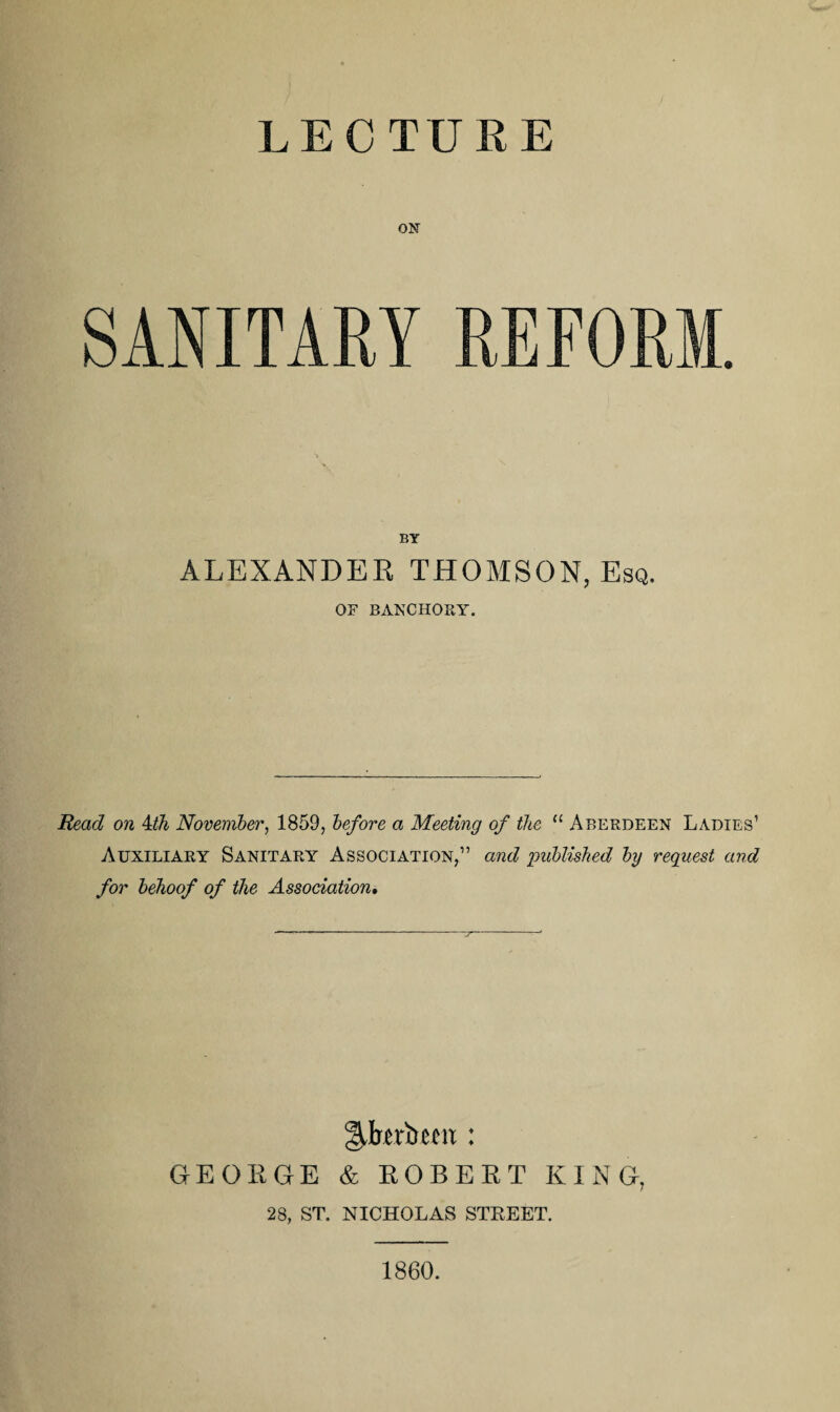 LECTURE ON SANITARY REFORM. BY ALEXANDER THOMSON, Esq. OF BANCHORY. Read on 4th November, 1859, before a Meeting of the “ Aberdeen Ladies1 Auxiliary Sanitary Association,” and published by request and for behoof of the Association. gAerbem : GEORGE & ROBERT KING, 28, ST. NICHOLAS STREET. 1860.