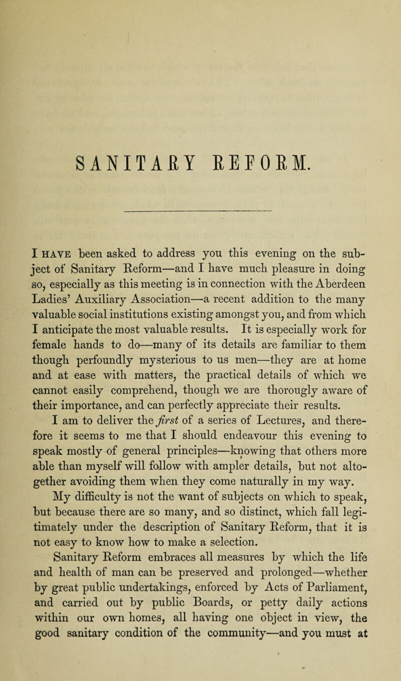 SANITARY REFORM. I have been asked to address you this evening on the sub¬ ject of Sanitary Reform—and I have much pleasure in doing so, especially as this meeting is in connection with the Aberdeen Ladies’ Auxiliary Association—a recent addition to the many valuable social institutions existing amongst you, and from which I anticipate the most valuable results. It is especially work for female hands to do—many of its details are familiar to them though perfoundly mysterious to us men—they are at home and at ease with matters, the practical details of which we cannot easily comprehend, though we are thorougly aware of their importance, and can perfectly appreciate their results. I am to deliver the first of a series of Lectures, and there¬ fore it seems to me that I should endeavour this evening to speak mostly of general principles—knowing that others more able than myself will follow with ampler details, but not alto¬ gether avoiding them when they come naturally in my way. My difficulty is not the want of subjects on which to speak, but because there are so many, and so distinct, which fall legi¬ timately under the description of Sanitary Reform, that it is not easy to know how to make a selection. Sanitary Reform embraces all measures by which the life and health of man can be preserved and prolonged—whether by great public undertakings, enforced by Acts of Parliament, and carried out by public Boards, or petty daily actions within our own homes, all having one object in view, the good sanitary condition of the community—and you must at