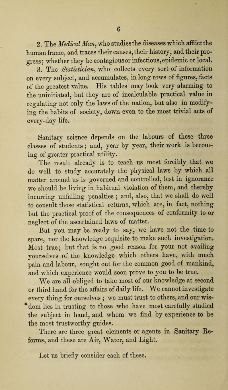 2. The Medical Man, who studies the diseases which afflict the human frame, and traces their causes, their history, and their pro¬ gress; whether they be contagious or infectious, epidemic or local. 3. The Statistician, who collects every sort of information on every subject, and accumulates, in long rows of figures, facts of the greatest value. His tables may look very alarming to the uninitiated, but they are of incalculable practical value in regulating not only the laws of the nation, but also in modify¬ ing the habits of society, down even to the most trivial acts of every-day life. Sanitary science depends on the labours of these three classes of students; and, year by year, their work is becom¬ ing of greater practical utility. The result already is to teach us most forcibly that we do well to study accurately the physical laws by which all matter around us is governed and controlled, lest in ignorance we should be living in habitual violation of them, and thereby incurring unfailing penalties; and, also, that we shall do well to consult those statistical returns, which are, in fact, nothing but the practical proof of the consequences of conformity to or neglect of the ascertained laws of matter. But you may be ready to say, we have not the time to spare, nor the knowledge requisite to make such investigation. Most true; but that is no good reason for your not availing yourselves of the knowledge which others have, with much pain and labour, sought out for the common good of mankind, and which experience would soon prove to you to be true. We are all obliged to take most of our knowledge at second or third hand for the affairs of daily life. We cannot investigate every thing for ourselves ; we must trust to others, and our wis- *dom lies in trusting to those who have most carefully studied the subject in hand, and whom we find by experience to be the most trustworthy guides. There are three great elements or agents in Sanitary Re¬ forms, and these are Air, Water, and Light. Let us briefly consider each of these.