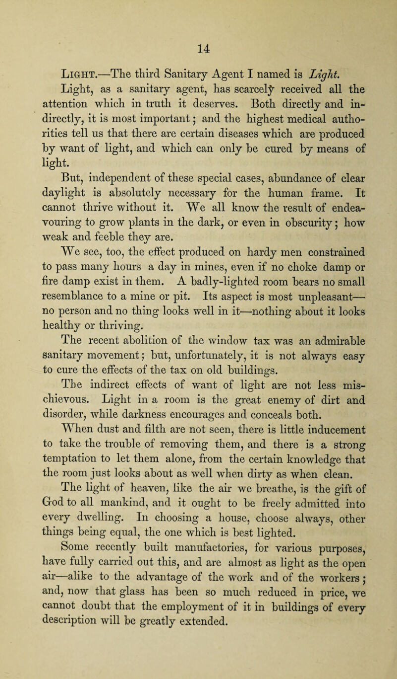 Light.—The third Sanitary Agent I named is Light. Light, as a sanitary agent, has scarcely received all the attention which in truth it deserves. Both directly and in¬ directly, it is most important; and the highest medical autho¬ rities tell us that there are certain diseases which are produced by want of light, and which can only be cured by means of light. But, independent of these special cases, abundance of clear daylight is absolutely necessary for the human frame. It cannot thrive without it. We all know the result of endea¬ vouring to grow plants in the dark, or even in obscurity; how weak and feeble they are. We see, too, the effect produced on hardy men constrained to pass many hours a day in mines, even if no choke damp or fire damp exist in them. A badly-lighted room bears no small resemblance to a mine or pit. Its aspect is most unpleasant— no person and no thing looks well in it—nothing about it looks healthy or thriving. The recent abolition of the window tax was an admirable sanitary movement; but, unfortunately, it is not always easy to cure the effects of the tax on old buildings. The indirect effects of want of light are not less mis¬ chievous. Light in a room is the great enemy of dirt and disorder, while darkness encourages and conceals both. When dust and filth are not seen, there is little inducement to take the trouble of removing them, and there is a strong temptation to let them alone, from the certain knowledge that the room just looks about as well when dirty as when clean. The light of heaven, like the air we breathe, is the gift of God to all mankind, and it ought to be freely admitted into every dwelling. In choosing a house, choose always, other things being equal, the one which is best lighted. Some recently built manufactories, for various purposes, have fully carried out this, and are almost as light as the open air—alike to the advantage of the work and of the workers; and, now that glass has been so much reduced in price, we cannot doubt that the employment of it in buildings of every description will be greatly extended.
