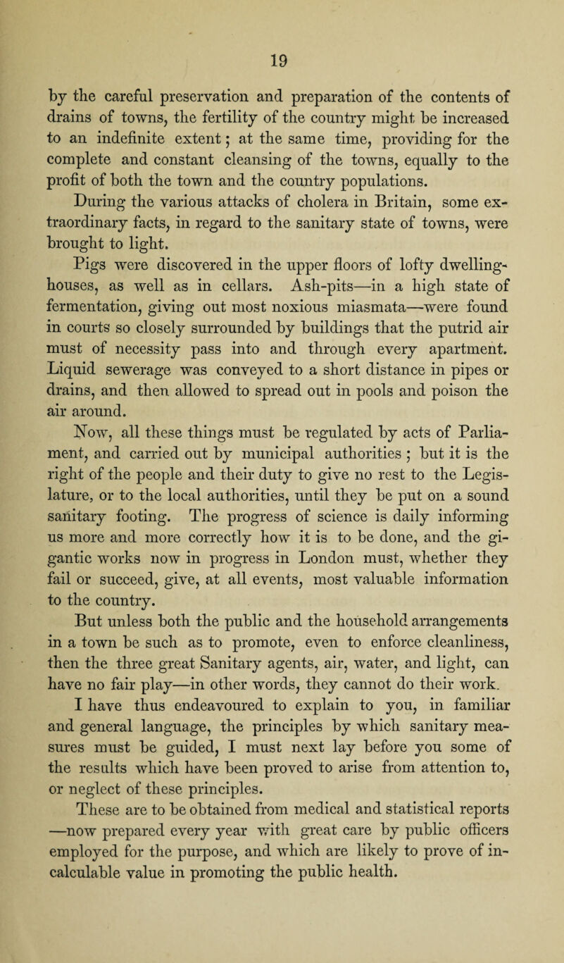 by the careful preservation and preparation of the contents of drains of towns, the fertility of the country might be increased to an indefinite extent; at the same time, providing for the complete and constant cleansing of the towns, equally to the profit of both the town and the country populations. During the various attacks of cholera in Britain, some ex¬ traordinary facts, in regard to the sanitary state of towns, were brought to light. Pigs were discovered in the upper floors of lofty dwelling- houses, as well as in cellars. Ash-pits—in a high state of fermentation, giving out most noxious miasmata—were found in courts so closely surrounded by buildings that the putrid air must of necessity pass into and through every apartment. Liquid sewerage was conveyed to a short distance in pipes or drains, and then allowed to spread out in pools and poison the air around. Now, all these things must be regulated by acts of Parlia¬ ment, and carried out by municipal authorities ; but it is the right of the people and their duty to give no rest to the Legis¬ lature, or to the local authorities, until they be put on a sound sanitary footing. The progress of science is daily informing us more and more correctly how it is to be done, and the gi¬ gantic works now in progress in London must, whether they fail or succeed, give, at all events, most valuable information to the country. But unless both the public and the household arrangements in a town be such as to promote, even to enforce cleanliness, then the three great Sanitary agents, air, water, and light, can have no fair play—in other words, they cannot do their work. I have thus endeavoured to explain to you, in familiar and general language, the principles by which sanitary mea¬ sures must be guided, I must next lay before you some of the results which have been proved to arise from attention to, or neglect of these principles. These are to be obtained from medical and statistical reports —now prepared every year with great care by public officers employed for the purpose, and which are likely to prove of in¬ calculable value in promoting the public health.