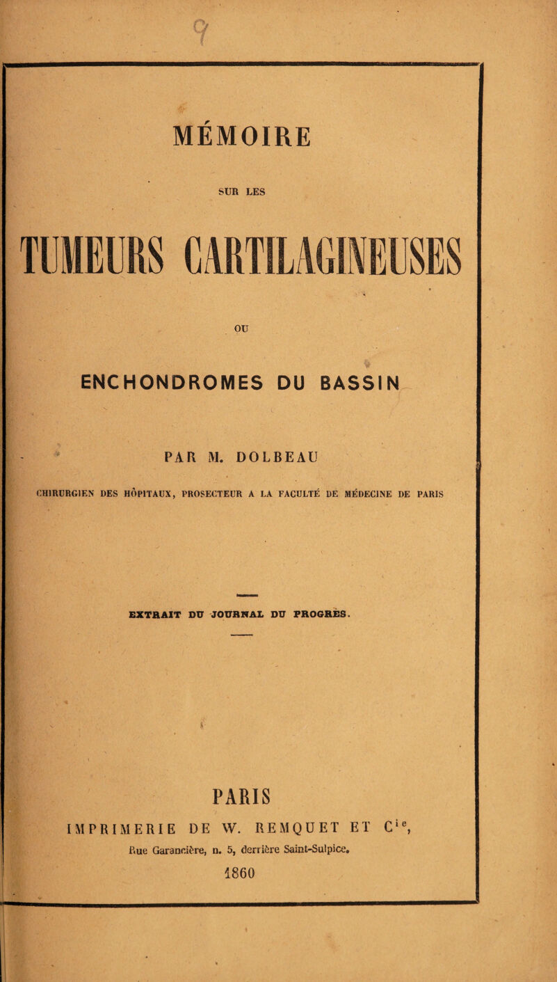 SUR LES TUMEURS CARTILAG1EESES ou ENCHONDROMES DU BASSIN PAR M. DOLBEAU CH1RURG1EN DES HOP1TAUX, PROSECTEUR A LA FACULTE DE MEDEC1NE DE PARIS EXTRAIT DU JOURNAL DU FROGRES. PARIS IMPRIMERIE DE VV. REMQUET ET Cie, Kue Garanci&re, n. 5, derri£re Sainl-Sulpico. 1860